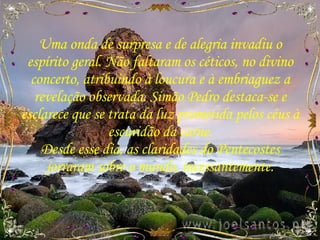Uma onda de surpresa e de alegria invadiu o espírito geral. Não faltaram os céticos, no divino concerto, atribuindo à loucura e à embriaguez a revelação observada. Simão Pedro destaca-se e esclarece que se trata da luz prometida pelos céus à escuridão da carne. Desde esse dia, as claridades do Pentecostes jorraram sobre o mundo, incessantemente. 