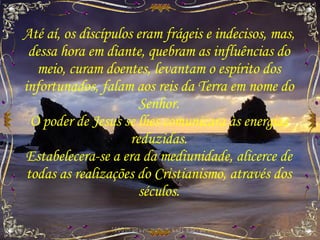 Até aí, os discípulos eram frágeis e indecisos, mas, dessa hora em diante, quebram as influências do meio, curam doentes, levantam o espírito dos infortunados, falam aos reis da Terra em nome do Senhor. O poder de Jesus se lhes comunicara às energias reduzidas. Estabelecera-se a era da mediunidade, alicerce de todas as realizações do Cristianismo, através dos séculos. 
