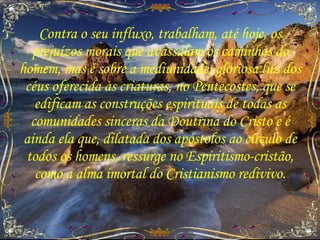 Contra o seu influxo, trabalham, até hoje, os prejuízos morais que avassalam os caminhos do homem, mas é sobre a mediunidade, gloriosa luz dos céus oferecida às criaturas, no Pentecostes, que se edificam as construções espirituais de todas as comunidades sinceras da Doutrina do Cristo e é ainda ela que, dilatada dos apóstolos ao círculo de todos os homens, ressurge no Espiritismo-cristão, como a alma imortal do Cristianismo redivivo. 