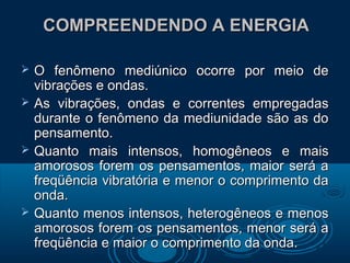 COMPREENDENDO A ENERGIACOMPREENDENDO A ENERGIA
 O fenômeno mediúnico ocorre por meio deO fenômeno mediúnico ocorre por meio de
vibrações e ondas.vibrações e ondas.
 As vibrações, ondas e correntes empregadasAs vibrações, ondas e correntes empregadas
durante o fenômeno da mediunidade são as dodurante o fenômeno da mediunidade são as do
pensamento.pensamento.
 Quanto mais intensos, homogêneos e maisQuanto mais intensos, homogêneos e mais
amorosos forem os pensamentos, maior será aamorosos forem os pensamentos, maior será a
freqüência vibratória e menor o comprimento dafreqüência vibratória e menor o comprimento da
onda.onda.
 Quanto menos intensos, heterogêneos e menosQuanto menos intensos, heterogêneos e menos
amorosos forem os pensamentos, menor será aamorosos forem os pensamentos, menor será a
freqüência e maior o comprimento da onda.freqüência e maior o comprimento da onda.
 