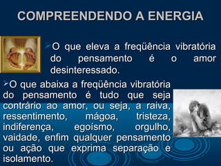 COMPREENDENDO A ENERGIACOMPREENDENDO A ENERGIA
O que eleva a freqüência vibratóriaO que eleva a freqüência vibratória
do pensamento é o amordo pensamento é o amor
desinteressado.desinteressado.
O que abaixa a freqüência vibratóriaO que abaixa a freqüência vibratória
do pensamento é tudo que sejado pensamento é tudo que seja
contrário ao amor, ou seja, a raiva,contrário ao amor, ou seja, a raiva,
ressentimento, mágoa, tristeza,ressentimento, mágoa, tristeza,
indiferença, egoísmo, orgulho,indiferença, egoísmo, orgulho,
vaidade, enfim qualquer pensamentovaidade, enfim qualquer pensamento
ou ação que exprima separação eou ação que exprima separação e
isolamento.isolamento.
 