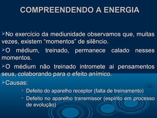 COMPREENDENDO A ENERGIACOMPREENDENDO A ENERGIA
No exercício da mediunidade observamos que, muitasNo exercício da mediunidade observamos que, muitas
vezes, existem “momentos” de silêncio.vezes, existem “momentos” de silêncio.
O médium, treinado, permanece calado nessesO médium, treinado, permanece calado nesses
momentos.momentos.
O médium não treinado intromete ai pensamentosO médium não treinado intromete ai pensamentos
seus, colaborando para o efeito anímico.seus, colaborando para o efeito anímico.
Causas:Causas:

Defeito do aparelho receptor (falta de treinamento)Defeito do aparelho receptor (falta de treinamento)

Defeito no aparelho transmissor (espírito em processoDefeito no aparelho transmissor (espírito em processo
de evolução)de evolução)
 