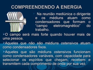 COMPREENDENDO A ENERGIACOMPREENDENDO A ENERGIA
 Na reunião mediúnica o dirigenteNa reunião mediúnica o dirigente
e os médiuns atuam comoe os médiuns atuam como
condensadores que formam ocondensadores que formam o
“campo eletromagnético” do“campo eletromagnético” do
trabalho.trabalho.
O campo será mais forte quando houver mais deO campo será mais forte quando houver mais de
uma pessoa.uma pessoa.
Aqueles que não são médiuns ostensivos atuamAqueles que não são médiuns ostensivos atuam
como condensadores fixos.como condensadores fixos.
Aqueles que são médiuns ostensivos funcionamAqueles que são médiuns ostensivos funcionam
como condensadores variáveis, com capacidade paracomo condensadores variáveis, com capacidade para
selecionar os espíritos que chegam, recebem eselecionar os espíritos que chegam, recebem e
transmitem cada comprimento de onda por sua vez.transmitem cada comprimento de onda por sua vez.
 