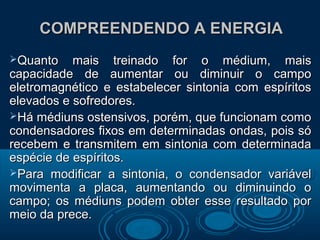 COMPREENDENDO A ENERGIACOMPREENDENDO A ENERGIA
Quanto mais treinado for o médium, maisQuanto mais treinado for o médium, mais
capacidade de aumentar ou diminuir o campocapacidade de aumentar ou diminuir o campo
eletromagnético e estabelecer sintonia com espíritoseletromagnético e estabelecer sintonia com espíritos
elevados e sofredores.elevados e sofredores.
Há médiuns ostensivos, porém, que funcionam comoHá médiuns ostensivos, porém, que funcionam como
condensadores fixos em determinadas ondas, pois sócondensadores fixos em determinadas ondas, pois só
recebem e transmitem em sintonia com determinadarecebem e transmitem em sintonia com determinada
espécie de espíritos.espécie de espíritos.
Para modificar a sintonia, o condensador variávelPara modificar a sintonia, o condensador variável
movimenta a placa, aumentando ou diminuindo omovimenta a placa, aumentando ou diminuindo o
campo; os médiuns podem obter esse resultado porcampo; os médiuns podem obter esse resultado por
meio da prece.meio da prece.
 
