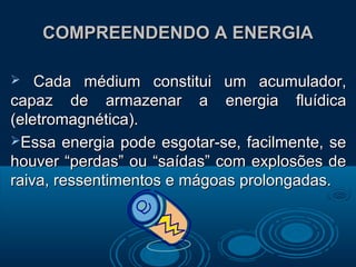 COMPREENDENDO A ENERGIACOMPREENDENDO A ENERGIA
 Cada médium constitui um acumulador,Cada médium constitui um acumulador,
capaz de armazenar a energia fluídicacapaz de armazenar a energia fluídica
(eletromagnética).(eletromagnética).
Essa energia pode esgotar-se, facilmente, seEssa energia pode esgotar-se, facilmente, se
houver “perdas” ou “saídas” com explosões dehouver “perdas” ou “saídas” com explosões de
raiva, ressentimentos e mágoas prolongadas.raiva, ressentimentos e mágoas prolongadas.
 