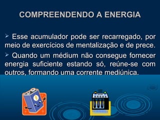 COMPREENDENDO A ENERGIACOMPREENDENDO A ENERGIA
 Esse acumulador pode ser recarregado, porEsse acumulador pode ser recarregado, por
meio de exercícios de mentalização e de prece.meio de exercícios de mentalização e de prece.
 Quando um médium não consegue fornecerQuando um médium não consegue fornecer
energia suficiente estando só, reúne-se comenergia suficiente estando só, reúne-se com
outros, formando uma corrente mediúnica.outros, formando uma corrente mediúnica.
 