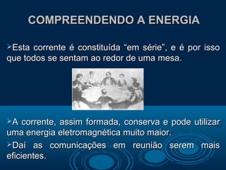 COMPREENDENDO A ENERGIACOMPREENDENDO A ENERGIA
Esta corrente é constituída “em série”, e é por issoEsta corrente é constituída “em série”, e é por isso
que todos se sentam ao redor de uma mesa.que todos se sentam ao redor de uma mesa.
A corrente, assim formada, conserva e pode utilizarA corrente, assim formada, conserva e pode utilizar
uma energia eletromagnética muito maior.uma energia eletromagnética muito maior.
Daí as comunicações em reunião serem maisDaí as comunicações em reunião serem mais
eficientes.eficientes.
 