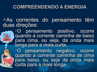 COMPREENDENDO A ENERGIACOMPREENDENDO A ENERGIA
As correntes do pensamento têmAs correntes do pensamento têm
duas direções:duas direções:

O pensamento positivo, ocorreO pensamento positivo, ocorre
quando a corrente caminha de baixoquando a corrente caminha de baixo
para cima, ou seja, da onda maispara cima, ou seja, da onda mais
longa para a mais curta.longa para a mais curta.

O pensamento negativo, ocorreO pensamento negativo, ocorre
quando a corrente caminha de cimaquando a corrente caminha de cima
para baixo, ou seja da onda maispara baixo, ou seja da onda mais
curta para a mais longa.curta para a mais longa.
 