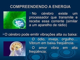 COMPREENDENDO A ENERGIACOMPREENDENDO A ENERGIA
No cérebro existe umNo cérebro existe um
processador que transmite eprocessador que transmite e
recebe essa corrente (similarrecebe essa corrente (similar
a um aparelho de rádio)a um aparelho de rádio)
O cérebro pode emitir vibrações alta ou baixa:O cérebro pode emitir vibrações alta ou baixa:
O ódio, inveja, orgulho....O ódio, inveja, orgulho....
Vibram em baixa freqüência.Vibram em baixa freqüência.
O amor vibra em altaO amor vibra em alta
freqüência;freqüência;
2
2
1 3
2
3
 