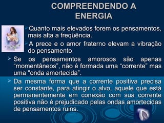 COMPREENDENDO ACOMPREENDENDO A
ENERGIAENERGIA
Quanto mais elevados forem os pensamentos,Quanto mais elevados forem os pensamentos,
mais alta a freqüência.mais alta a freqüência.
A prece e o amor fraterno elevam a vibraçãoA prece e o amor fraterno elevam a vibração
do pensamentodo pensamento
 Se os pensamentos amorosos são apenasSe os pensamentos amorosos são apenas
“momentâneos”, não é formada uma “corrente” mas“momentâneos”, não é formada uma “corrente” mas
uma "onda amortecida”.uma "onda amortecida”.
 Da mesma forma que a corrente positiva precisaDa mesma forma que a corrente positiva precisa
ser constante, para atingir o alvo, aquele que estáser constante, para atingir o alvo, aquele que está
permanentemente em conexão com sua correntepermanentemente em conexão com sua corrente
positiva não é prejudicado pelas ondas amortecidaspositiva não é prejudicado pelas ondas amortecidas
de pensamentos ruins.de pensamentos ruins.
 