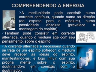 COMPREENDENDO A ENERGIACOMPREENDENDO A ENERGIA
A mediunidade pode consistir numaA mediunidade pode consistir numa
corrente contínua, quando numa só direçãocorrente contínua, quando numa só direção
(do espírito para o médium), numa(do espírito para o médium), numa
passividade absoluta (prevalece apassividade absoluta (prevalece a
mensagem do espírito).mensagem do espírito).
Também pode consistir em correnteTambém pode consistir em corrente
alternada, quando o médium age com seualternada, quando o médium age com seu
pensamento, sobre o espírito.pensamento, sobre o espírito.
A corrente alternada é necessária quandoA corrente alternada é necessária quando
se trata de um espírito sofredor: o médiumse trata de um espírito sofredor: o médium
deve receber as idéias do espírito,deve receber as idéias do espírito,
manifestando-as; e logo influir com suamanifestando-as; e logo influir com sua
própria mente sobre o espírito,própria mente sobre o espírito,
doutrinando-o em conexão com odoutrinando-o em conexão com o
doutrinador.doutrinador.
 