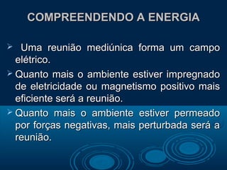 COMPREENDENDO A ENERGIACOMPREENDENDO A ENERGIA
 Uma reunião mediúnica forma um campoUma reunião mediúnica forma um campo
elétrico.elétrico.
 Quanto mais o ambiente estiver impregnadoQuanto mais o ambiente estiver impregnado
de eletricidade ou magnetismo positivo maisde eletricidade ou magnetismo positivo mais
eficiente será a reunião.eficiente será a reunião.
 Quanto mais o ambiente estiver permeadoQuanto mais o ambiente estiver permeado
por forças negativas, mais perturbada será apor forças negativas, mais perturbada será a
reunião.reunião.
 