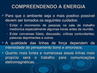 COMPREENDENDO A ENERGIACOMPREENDENDO A ENERGIA
 Para que o ambiente seja o mais positivo possívelPara que o ambiente seja o mais positivo possível
devem ser tomados os seguintes cuidados:devem ser tomados os seguintes cuidados:

Evitar o movimento de pessoas na sala de trabalhoEvitar o movimento de pessoas na sala de trabalho
mediúnica especialmente algumas horas antes da reunião.mediúnica especialmente algumas horas antes da reunião.

Evitar conversas fúteis, discussão, criticas contundentes,Evitar conversas fúteis, discussão, criticas contundentes,
palavras deprimentes e outros.palavras deprimentes e outros.
 A qualidade das linhas de força dependem daA qualidade das linhas de força dependem da
intensidade de pensamento bons e amorosos.intensidade de pensamento bons e amorosos.
 Quanto mais fortes e numerosas essas linhas maisQuanto mais fortes e numerosas essas linhas mais
propício será o trabalho para comunicaçõespropício será o trabalho para comunicações
eletromagnéticas.eletromagnéticas.
 