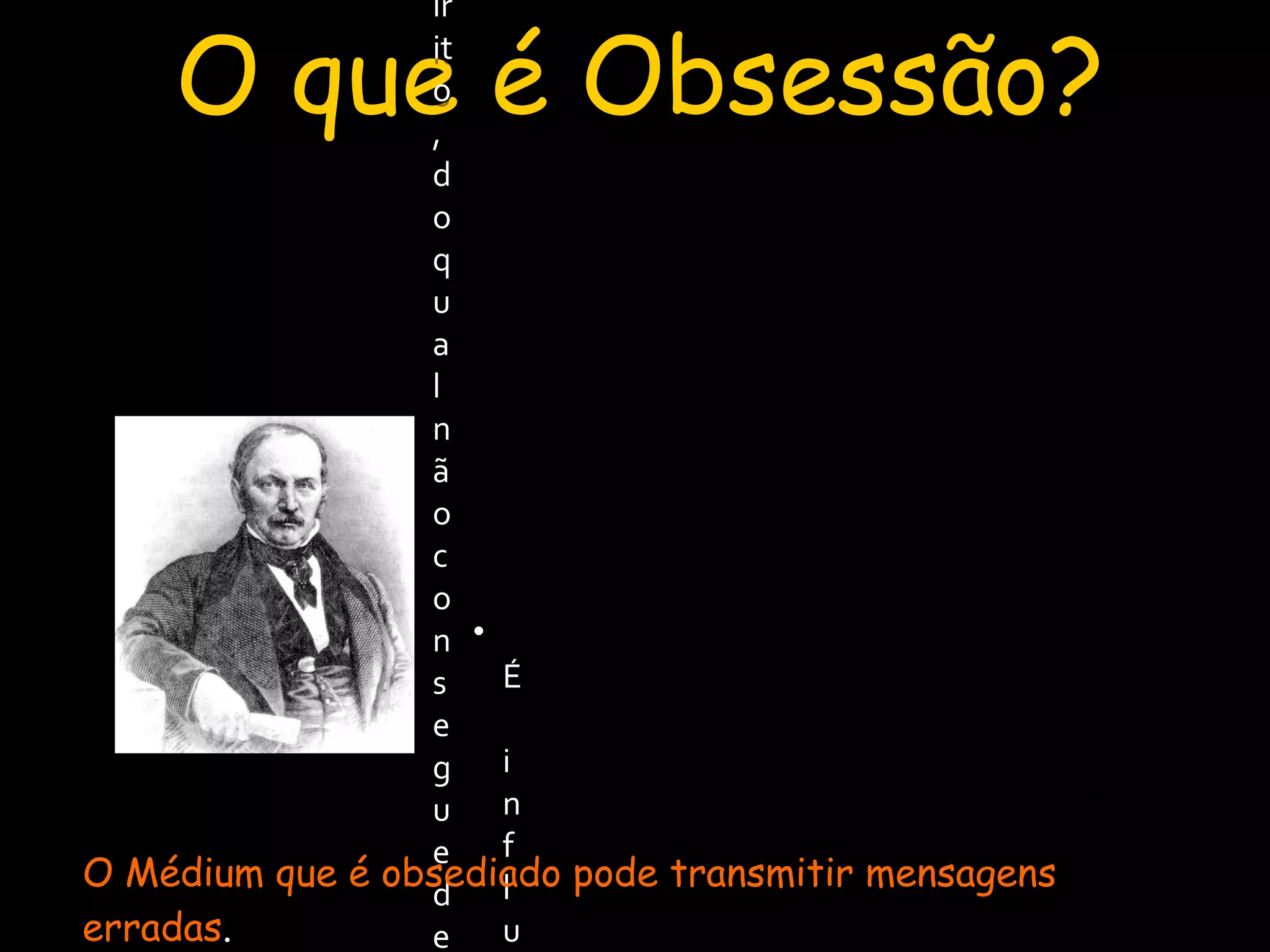 O que é Obsessão?
A Obsessão consiste na tenacidade
(persistência) de um Espírito, do qual não
consegue desembaraçar-se a pessoa
sobre quem ele atua.
A Obsessão consiste na tenacidade
(persistência) de um Espírito, do qual não
consegue desembaraçar-se a pessoa
sobre quem ele atua.
O Livro dos Médiuns – Capitulo XXIII – Da Obsessão
• É influenciação nociva. ¹
• É praticada somente por Espíritos
inferiores.²
O Médium que é obsediado pode transmitir mensagens
erradas.
 