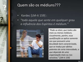 Quem são os médiuns???
• Kardec [LM-it 159] :
• "todo aquele que sente em qualquer grau
a influência dos Espíritos é médium."
"Pode-se dizer, que todos são
mais ou menos médiuns.
Usualmente, porém, essa
qualificação se aplica somente
aos que possuem uma
faculdade bem caracterizada,
que se traduz por efeitos
patentes de certa intensidade, o
que depende de uma
organização mais ou nos
sensitiva." [LM-it 159]
 