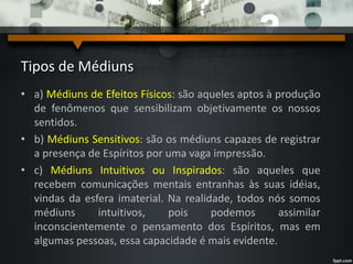Tipos de Médiuns
• a) Médiuns de Efeitos Físicos: são aqueles aptos à produção
de fenômenos que sensibilizam objetivamente os nossos
sentidos.
• b) Médiuns Sensitivos: são os médiuns capazes de registrar
a presença de Espíritos por uma vaga impressão.
• c) Médiuns Intuitivos ou Inspirados: são aqueles que
recebem comunicações mentais entranhas às suas idéias,
vindas da esfera imaterial. Na realidade, todos nós somos
médiuns intuitivos, pois podemos assimilar
inconscientemente o pensamento dos Espíritos, mas em
algumas pessoas, essa capacidade é mais evidente.
 
