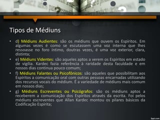Tipos de Médiuns
• d) Médiuns Audientes: são os médiuns que ouvem os Espíritos. Em
algumas vezes é como se escutassem uma voz interna que lhes
ressoasse no foro íntimo, doutras vezes, é uma voz exterior, clara,
distinta;
• e) Médiuns Videntes: são aqueles aptos a verem os Espíritos em estado
de vigília. Kardec fazia referência à raridade desta faculdade e em
nossos dias continua pouco comum;
• f) Médiuns Falantes ou Psicofônicos: são aqueles que possibilitam aos
Espíritos a comunicação oral com outras pessoas encarnadas utilizando
dos recursos vocais do médium. É a variedade de médiuns mais comum
em nossos dias;
• g) Médiuns Escreventes ou Psicógrafos: são os médiuns aptos a
receberem a comunicação dos Espíritos através da escrita. Foi pelos
médiuns escreventes que Allan Kardec montou os pilares básicos da
Codificação Espírita;
 