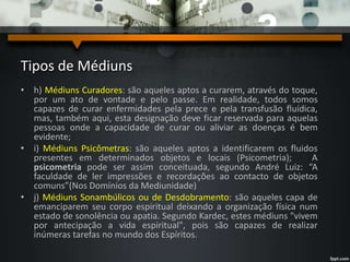 Tipos de Médiuns
• h) Médiuns Curadores: são aqueles aptos a curarem, através do toque,
por um ato de vontade e pelo passe. Em realidade, todos somos
capazes de curar enfermidades pela prece e pela transfusão fluídica,
mas, também aqui, esta designação deve ficar reservada para aquelas
pessoas onde a capacidade de curar ou aliviar as doenças é bem
evidente;
• i) Médiuns Psicômetras: são aqueles aptos a identificarem os fluidos
presentes em determinados objetos e locais (Psicometria); A
psicometria pode ser assim conceituada, segundo André Luiz: “A
faculdade de ler impressões e recordações ao contacto de objetos
comuns”(Nos Domínios da Mediunidade)
• j) Médiuns Sonambúlicos ou de Desdobramento: são aqueles capa de
emanciparem seu corpo espiritual deixando a organização física num
estado de sonolência ou apatia. Segundo Kardec, estes médiuns "vivem
por antecipação a vida espiritual", pois são capazes de realizar
inúmeras tarefas no mundo dos Espíritos.
 