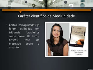 Caráter científico da Mediunidade
• Cartas psicografadas já
foram utilizadas em
tribunais brasileiros
como prova. Há livros,
artigos, tese de
mestrado sobre o
assunto.
 