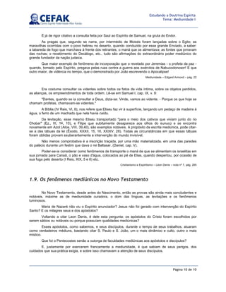 Página 10 de 10
Estudando a Doutrina Espírita
Tema: Mediunidade I
É já de rigor citativo a consulta feita por Saul ao Espírito de Samuel, na gruta do Endor.
As pragas que, segundo se narra, por intermédio de Moisés foram lançadas sobre o Egito; as
maravilhas ocorridas com o povo hebreu no deserto, quando conduzido por esse grande Enviado, a saber:
a labareda de fogo que marchava à frente dos retirantes, o maná que os alimentava; as fontes que jorravam
das rochas; o recebimento do Decálogo, etc., tudo são afirmações do extraordinário poder mediúnico do
grande fundador da nação judaica.
Que maior exemplo de fenômeno de incorporação que o revelado por Jeremias - o profeta da paz -
quando, tomado pelo Espírito, pregava pelas ruas contra a guerra aos exércitos de Nabucodonosor! E que
outro maior, de vidência no tempo, que o demonstrado por João escrevendo o Apocalipse!
Mediunidade – Edgard Armond – pág. 22
Era costume consultar os videntes sobre todos os fatos da vida íntima, sobre os objetos perdidos,
as alianças, os empreendimentos de toda ordem. Lê-se em Samuel I, cap. IX, v. 9:
"Dantes, quando se ia consultar a Deus, dizia-se: Vinde, vamos ao vidente. - Porque os que hoje se
chamam profetas, chamavam-se videntes."
A Bíblia (IV Reis, VI, 6), nos refere que Eliseu faz vir à superfície, lançando um pedaço de madeira à
água, o ferro de um machado que nela havia caído.
Da levitação, esse mesmo Eliseu transportado "para o meio dos cativos que viviam junto do rio
Chobar" (Ez., III, 14, 15), e Filipe que subitamente desaparece aos olhos do eunuco e se encontra
novamente em Azot (Atos, VIII, 39,40), são exemplos notáveis. A propósito de escrita mediúnica, pode citar-
se a das tábuas da lei (Êxodo, XXXII, 15, 16, XXXIV, 28). Todas as circunstâncias em que essas tábuas
foram obtidas provam exuberantemente a intervenção do mundo invisível.
Não menos comprobativa é a inscrição traçada, por uma mão materializada, em uma das paredes
do palácio durante um festim que dava o rei Baltasar. (Daniel, cap. V).
Poder-se-ia considerar como fenômenos de transporte o maná de que se alimentam os israelitas em
sua jornada para Canaã, o pão e vaso d'água, colocados ao pé de Elias, quando despertou, por ocasião de
sua fuga pelo deserto (I Reis, XIX, 5 e 6) etc.
Cristianismo e Espiritismo – Léon Denis – nota nº 7, pág. 285
1.9. Os fenômenos mediúnicos no Novo Testamento
No Novo Testamento, desde antes do Nascimento, então as provas são ainda mais concludentes e
notáveis, máxime as de mediunidade curadora, o dom das línguas, as levitações e os fenômenos
luminosos.
Maria de Nazaré não viu o Espírito anunciador? Jesus não foi gerado com intervenção do Espírito
Santo? E os milagres seus e dos apóstolos?
Voltando a citar Leon Denis, é dele esta pergunta: os apóstolos do Cristo foram escolhidos por
serem sábios ou notáveis ou porque possuíam qualidades mediúnicas?
Esses apóstolos, como sabemos, e seus discípulos, durante o tempo de seus trabalhos, atuaram
como verdadeiros médiuns, bastando citar S. Paulo e S. João, um o mais dinâmico e culto, outro o mais
místico.
Que foi o Pentecostes senão a outorga de faculdades mediúnicas aos apóstolos e discípulos?
E, justamente por exercerem francamente a mediunidade, é que sabiam de seus perigos, dos
cuidados que sua prática exigia, e sobre isso chamavam a atenção de seus discípulos.
 
