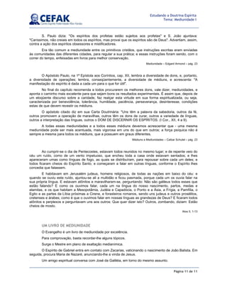 Página 11 de 11
Estudando a Doutrina Espírita
Tema: Mediunidade I
S. Paulo dizia: "Os espíritos dos profetas estão sujeitos aos profetas" e S. João ajuntava:
"Caríssimos, não creiais em todos os espíritos, mas provai que os espíritos são de Deus". Advertiam, assim,
contra a ação dos espíritos obsessores e mistificadores.
Era tão comum a mediunidade entre os primitivos cristãos, que instruções escritas eram enviadas
às comunidades das diferentes cidades, para regular a sua prática; e essas instruções foram sendo, com o
correr do tempo, enfeixadas em livros para melhor conservação.
Mediunidade – Edgard Armond – pág. 23
O Apóstolo Paulo, na 1ª Epístola aos Coríntios, cap. XII, lembra a diversidade de dons, e, portanto,
a diversidade de operações; lembra, conseqüentemente, a diversidade de médiuns, e acrescenta: "A
manifestação do espírito é dada a cada um para o que for útil".
No final do capítulo recomenda a todos procurarem os melhores dons, vale dizer, mediunidades, e
aponta o caminho mais excelente para que sejam bons os resultados experimentais. É assim que, depois de
um eloqüente discurso sobre a caridade, faz realçar esta virtude em sua forma espiritualizada, ou seja,
caracterizada por benevolência, tolerância, humildade, paciência, perseverança, desinteresse, condições
estas de que devem revestir os médiuns.
O apóstolo citado diz em sua Carta Doutrinária: "Uns têm a palavra da sabedoria, outros da fé,
outros promovem a operação de maravilhas, outros têm os dons de curar, outros a variedade de línguas,
outros a interpretação das línguas, outros o DOM DE DISCERNIR OS ESPÍRITOS. (I Cor., XII, 4 a 9).
A todas essas mediunidades e a todos esses médiuns devemos acrescentar que - uma mesma
mediunidade pode ser mais acentuada, mais vigorosa em uns do que em outros; a força psíquica não é
sempre a mesma para todos os médiuns, que a possuem em graus diferentes.
Médiuns e Mediunidades – Caibar Schutel – pág. 23
Ao cumprir-se o dia de Pentecostes, estavam todos reunidos no mesmo lugar; e de repente veio do
céu um ruído, como de um vento impetuoso, que encheu toda a casa onde estavam sentados; e lhes
apareceram umas como línguas de fogo, as quais se distribuíram, para repousar sobre cada um deles; e
todos ficaram cheios do Espírito Santo, e começaram a falar em outras línguas, conforme o Espírito lhes
concedia que falassem.
E habitavam em Jerusalém judeus, homens religiosos, de todas as nações em baixo do céu: e
quando se ouviu este ruído, ajuntou-se ali a multidão e ficou pasmada, porque cada um os ouvia falar na
sua própria língua. E estavam atônitos e maravilharam-se, perguntando: Não são galileus todos esses que
estão falando? E como os ouvimos falar, cada um na língua do nosso nascimento, partos, medas e
elamitas, e os que habitam a Mesopotâmia, Judéia e Capadócia, o Ponto e a Ásia, a Frígia, a Pamfília, o
Egito e as partes da Líbia próximas a Cirene, e forasteiros romanos, sendo uns judeus e outros prosélitos,
cretenses e árabes; como é que o ouvimos falar em nossas línguas as grandezas de Deus? E ficaram todos
atônitos e perplexos e perguntavam uns aos outros: Que quer dizer isto? Outros, zombando, diziam: Estão
cheios de mosto.
Atos II, 1-13
UM LIVRO DE MEDIUNIDADE
O Evangelho é um livro de mediunidade por excelência.
Para comprovação, basta recordar-lhe alguns tópicos.
Surge o Mestre em plano de exaltação medianímica.
O Espírito de Gabriel entra em contato com Zacarias, vaticinando o nascimento de João Batista. Em
seguida, procura Maria de Nazaré, anunciando-lhe a vinda de Jesus.
Um amigo espiritual conversa com José da Galiléia, em torno do mesmo assunto.
 