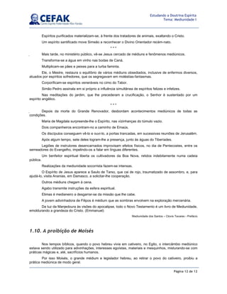 Página 12 de 12
Estudando a Doutrina Espírita
Tema: Mediunidade I
Espíritos purificados materializam-se, à frente dos tratadores de animais, exaltando o Cristo.
Um espírito santificado move Simeão a reconhecer o Divino Orientador recém-nato.
* * *
 Mais tarde, no ministério público, vê-se Jesus cercado de médiuns e fenômenos mediúnicos.
Transforma-se a água em vinho nas bodas de Caná.
Multiplicam-se pães e peixes para a turba faminta.
Ele, o Mestre, restaura o equilíbrio de vários médiuns obsediados, inclusive de enfermos diversos,
atuados por espíritos sofredores, que os segregavam em moléstias-fantasmas.
Corporificam-se espíritos veneráveis no cimo do Tabor.
Simão Pedro assinala em si próprio a influência simultânea de espíritos felizes e infelizes.
Nas meditações do jardim, que lhe precederam a crucificação, o Senhor é sustentado por um
espírito angélico.
* * *
 Depois da morte do Grande Renovador, desbordam acontecimentos mediúnicos de todas as
condições.
Maria de Magdala surpreende-lhe o Espírito, nas vizinhanças do túmulo vazio.
Dois companheiros encontram-no a caminho de Emaús.
Os discípulos conseguem vê-lo e ouvi-lo, a portas trancadas, em sucessivas reuniões de Jerusalém.
Após algum tempo, sete deles logram-lhe a presença, junto às águas do Tiberíades.
Legiões de instrutores desencarnados improvisam efeitos físicos, no dia de Pentecostes, entre os
semeadores do Evangelho, impelindo-os a falar em línguas diferentes.
Um benfeitor espiritual liberta os cultivadores da Boa Nova, retidos indebitamente numa cadeia
pública.
Realizações da mediunidade socorrista fazem-se intensas.
O Espírito de Jesus aparece a Saulo de Tarso, que cai de rojo, traumatizado de assombro, e, para
ajudá-lo, visita Ananias, em Damasco, a solicitar-lhe cooperação.
Outros médiuns chegam à cena.
Agabo transmite instruções da esfera espiritual.
Elimas é medianeiro a desgarrar-se da missão que lhe cabe.
A jovem adivinhadora de Filipos é médium que as sombras envolvem na exploração mercenária.
Da luz da Manjedoura às visões do apocalipse, todo o Novo Testamento é um livro de Mediunidade,
emoldurando a grandeza do Cristo. (Emmanuel)
Mediunidade dos Santos – Clovis Tavares - Prefácio
1.10. A proibição de Moisés
Nos tempos bíblicos, quando o povo hebreu vivia em cativeiro, no Egito, o intercâmbio mediúnico
estava sendo utilizado para adivinhações, interesses egoístas, materiais e mesquinhos, misturando-se com
práticas mágicas e, até, sacrifícios humanos.
Por isso Moisés, o grande médium e legislador hebreu, ao retirar o povo do cativeiro, proibiu a
prática mediúnica de modo geral.
 
