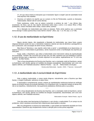 Página 14 de 14
Estudando a Doutrina Espírita
Tema: Mediunidade I
21, em que Jesus ensina os discípulos que é necessário jejum e oração para ter autoridade moral
ante espíritos mais rebeldes.
• Anunciou um batismo do espírito que se cumpriu no Dia de Pentecostes, quando os discípulos,
mediunizados, falaram até em outros idiomas.
Pedro esclareceu, então, que se estava cumprindo a profecia de Joel: ...nos últimos dias,
acontecerá, diz Deus, que do meu espírito derramarei sobre toda a carne; e os vossos filhos e filhas
profetizarão, vossos mancebos terão visões, vossos velhos, sonhos.
Era a liberação da mediunidade para todas as pessoas. Pedro ainda explicou que a promessa
divina abrange a todos quantos Deus nosso Senhor chamar. (Atos, cap. 1, vs. 4/5; cap. 2, vs 1/39).
1.12. O uso da mediunidade no Espiritismo
Alguns séculos depois, não respeitando a liberação da mediunidade, que Jesus fizera, grupos
religiosos tentaram proibir de novo o intercâmbio mediúnico, dizendo ser obra do demônio e perseguindo os
que o praticavam, sob a acusação de serem bruxos, feiticeiros.
Mas Deus já derramou o seu espírito sobre toda a carne, a sensibilidade já se desenvolveu na
espécie humana e a mediunidade se generalizou, sendo impossível conter a manifestação dos espíritos por
toda parte.
Surge, então, o Espiritismo, que utiliza a mediunidade como instrumento valioso de espiritualização
da humanidade. Também não concorda que se faça mau uso dela, esclarece que sua finalidade é superior
e ensina técnicas para a segurança e proveito espiritual na sua prática, especialmente em O Livro dos
Médiuns, de Allan Kardec.
Sem a força disciplinadora da Doutrina dos Espíritos, sem a orientação cristã do Espiritismo, seriam
os fenômenos, sem dúvida, apenas um turbilhão de energias avassalantes, desorientadas, sem rumo nem
objetivo definido, sem finalidade educativa. (Martins Peralva - cap. 26 - Mediunidade e Evolução)
Estudos sobre Mediunidade - Apostila – CEAK – 1º fascículo – Campinas/SP
1.13. A mediunidade não é exclusividade do Espiritismo
Ante a palavra mediunidade, a nossa mente dirige-se, naturalmente, para a Doutrina que Allan
Kardec, o insigne Codificador, estruturou no plano físico.
A associação é compreensível, porque, embora as manifestações mediúnicas tenham-se verificado
desde os primeiros tempos da evolução planetária, foi o Espiritismo que, na segunda metade do século XIX,
não só as classificou, metodicamente, mas igualmente estabeleceu diretrizes para a sua prática.
* * *
Sem a força disciplinadora da Doutrina dos Espíritos, sem a orientação cristã do Espiritismo, seriam
os fenômenos, sem dúvida, apenas um turbilhão de energias avassalantes, desorientadas, sem rumo nem
objetivo definido, sem finalidade educativa.
Mediunidade e Evolução – Martins Peralva – pág. 93
Uma das partes mais fascinantes do Espiritismo é, sem dúvida, a mediunidade. É um campo rico de
problemas, onde o estudioso encontrará farto material para observações e estudos.
Não nos alongaremos na técnica da mediunidade, a qual poderá ser facilmente estudada em livros
especializados. Queremos aqui simplesmente chamar a atenção para os dois pontos seguintes:
 