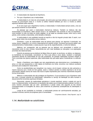 Página 15 de 15
Estudando a Doutrina Espírita
Tema: Mediunidade I
• A mediunidade não depende do Espiritismo.
• Por que o Espiritismo usa a mediunidade.
A mediunidade é um meio de comunicação; ela serve para que duas esferas, ou se quiserem, dois
mundos se comuniquem entre si: o mundo ou esfera material habitado por nós e o mundo ou esfera
espiritual habitado pelos espíritos.
É um erro supor que o Espiritismo inventou a mediunidade. A mediunidade sempre existiu, uma vez
que sempre existiram as duas esferas.
As pessoas que usam a mediunidade chamam-se médiuns. Também os médiuns não são
exclusividade do Espiritismo; deles sempre houve e se manifestam não somente no seio do Espiritismo,
como também no seio de todas as outras religiões, no de todas as camadas sociais, entre ricos e entre
pobres, entre crentes e descrentes, entre letrados e iletrados.
A mediunidade é uma qualidade inerente ao espírito e não há ninguém privado dela. E assim, num
sentido geral, todos nós encarnados somos médiuns.
Entretanto, o grau de mediunidade varia de pessoa para pessoa: em algumas é acentuado, em
outras menos, chegando a um mínimo imperceptível em grande número. Acontece que poucos sabem usar
conscientemente a mediunidade; a esses poucos é que se dá, especificamente, o nome de médiuns.
Médiuns, por conseguinte, são as pessoas que se dedicam com sinceridade e carinho ao
intercâmbio entre os dois mundos, transmitindo-nos com mais facilidade as instruções e as explicações
provindas dos desencarnados.
Quando as pessoas que se dedicam às Belas Artes em geral, os escritores, os sábios, os religiosos,
os benfeitores da humanidade, concretizam na Terra suas obras e seus ideais, recebem a inspiração
necessária através da mediunidade de que são portadores. As grandes realizações humanas chegam à
Terra, provindas dos planos superiores, pela mediunidade dos que estão aptos a entendê-las e a executá-
las.
Sendo o Espiritismo uma religião que veio especialmente para demonstrar-nos a imortalidade da
alma e a vida que passaremos a viver depois do fenômeno da morte, encontrou nos médiuns auxiliares
preciosos para coadjuvá-lo nessa tarefa.
Como os escafandristas que mergulham nos mares e de lá trazem notícias da vida submarina e
mesmo tesouros que o fundo do mar guarda, assim o médium penetra na esfera espiritual e de lá traz
informações valiosas acerca de nossa vida futura e lições importantes para vivermos nobremente enquanto
formos encarnados.
Médiuns e mediunidade não são privilégios do Espiritismo. O que acontece é que o Espiritismo sabe
tirar todo o proveito possível da mediunidade, colocando-a a serviço da libertação da alma humana e
descerrando-lhe horizontes espirituais ilimitados.
Resumindo: através da mediunidade estudamos o mundo espiritual; vemos o estado em que lá
vivem os desencarnados; conhecemos os resultados das ações que os desencarnados praticam na terra; e
como “homem prevenido vale por dois”, aprendemos a pautar nossa vida segundo as leis divinas
consubstanciadas no Evangelho de Jesus, para evitarmos as péssimas conseqüências do desrespeito a
essas leis.
Longe de ser combatida ou ironizada, a mediunidade precisa ser carinhosamente estudada, por
constituir luminoso caminho de progresso para a humanidade.
O Espiritismo Aplicado – Eliseu Rigonatti – pág. 54
1.14. Mediunidade no catolicismo
 
