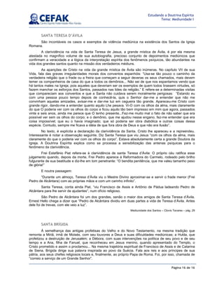 Página 16 de 16
Estudando a Doutrina Espírita
Tema: Mediunidade I
SANTA TERESA D’ÁVILA
São incontáveis os casos e exemplos de vidência mediúnica na existência dos Santos da Igreja
Romana.
A clarividência na vida de Santa Teresa de Jesus, a grande mística de Ávila, é por ela mesma
atestada no magnífico volume de sua autobiografia, precioso conjunto de depoimentos mediúnicos que
confirmam a veracidade e a lógica da interpretação espírita dos fenômenos psíquicos, tão abundantes na
vida dos grandes santos quanto na missão dos verdadeiros médiuns.
As aparições de Cristo na vida da grande mística de Ávila são inúmeras. No capítulo VII de sua
Vida, fala das graves irregularidades morais dos conventos espanhóis: “Usa-se tão pouco o caminho da
verdadeira religião que o frade ou a freira que começam a seguir deveras os seus chamados, mais devem
temer os companheiros de casa do que a todos os demônios... Não sei de que nos espantamos vendo que
há tantos males na Igreja; pois aqueles que deveriam ser os exemplos de quem todos tirassem virtudes, só
fazem manchar os esforços dos Santos, passados nas lides da religião.” E refere-se a determinadas visitas
que compareciam aos conventos e que a Santa não cuidava serem moralmente perigosas: “Estando eu
com uma pessoa pouco tempo depois de conhecê-la, quis o Senhor dar-me a entender que não me
convinham aquelas amizades, avisar-me e dar-me luz em cegueira tão grande. Apareceu-me Cristo com
grande rigor, dando-me a entender quanto aquilo Lhe pesava. Vi-O com os olhos da alma, mais claramente
do que O poderia ver com os olhos do corpo e ficou aquilo tão bem impresso em mim que agora, passados
vinte e seis anos, ainda me parece que O tenho presente...Fez-me muito mal o fato de não saber que era
possível ver sem os olhos do corpo; e o demônio, que me ajudou nesse engano, fez-me entender que era
coisa impossível; que eu o havia imaginado; que só poderia ser obra diabólica e outras coisas dessa
espécie. Contudo, sempre me ficava a idéia de que fora obra de Deus e que não era ilusão”.
No texto, é explícita a declaração da clarividência da Santa. Cristo lhe apareceu e a repreendeu.
Interessante é notar a observação seguinte. Diz Santa Teresa que viu Jesus “com os olhos da alma, mais
claramente do que o poderia ver com os olhos do corpo”. Estava absolutamente certa a grande Doutora da
Igreja. A Doutrina Espírita explica como se processa a sensibilização das antenas psíquicas para o
fenômeno da clarividência.
Frei Estefânio Piat refere-se à clarividência de santa Teresa d’Ávila: O próprio céu ratifica esse
julgamento quando, depois da morte, Frei Pedro aparece à Reformadora do Carmelo, rodeado pelo brilho
fulgurante de sua beatitude e diz-lhe em tom penetrante: “O bendita penitência, que me valeu tamanho peso
de glória!”
E noutra passagem:
“Durante um almoço, Teresa d’Ávila viu o Mestre Divino aproximar-se e servir o frade menor (Frei
Pedro de Alcântara) com as próprias mãos e com um carinho infinito”.
Santa Teresa, conta ainda Piat, “viu Francisco de Assis e Antônio de Pádua ladeando Pedro de
Alcântara para lhe servir de ajudantes”, num ofício religioso.
São Pedro de Alcântara foi um dos grandes, senão o maior dos amigos de Santa Teresa d’Ávila.
Ernest Hello chega a dizer que “Pedro de Alcântara dividiu em duas partes a vida de Teresa d’Ávila. Antes
dele foi de trevas, com ele veio a luz”.
Mediunidade dos Santos – Clovis Tavares – pág. 29
SANTA BRÍGIDA
À semelhança das antigas profetisas do Velho e do Novo Testamento, na mesma tradição que
remonta a Miriã, irmã de Moisés, com seu louvores a Deus e suas dificuldades mediúnicas; a Hulda, que
profetizou a destruição de Jerusalém; a Débora, com suas intervenções na política de seu povo e de seu
tempo e a Ana, filha de Fanuel, que reconheceu em Jesus menino, quando apresentado do Templo, o
Cristo prometido e assim o proclamou... Na mesma trajetória espiritual de Francisco de Assis e de Catarina
de Siena, Brígida dirige sua palavra inspirada ao povo da Suécia. Fala aos reis e aos príncipes de sua
pátria, aos seus chefes religiosos locais e, finalmente, ao próprio Papa de Roma. Foi, por isso, chamada de
“correio a serviço de um Grande Senhor”.
 