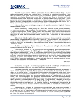 Página 17 de 17
Estudando a Doutrina Espírita
Tema: Mediunidade I
Transmite ao povo palavras proféticas, que ouve das elevadas esferas espirituais. Chega a anunciar
catástrofes para a sua pátria e suas predições vieram a cumprir-se. No processo de canonização, Petrus
Olai, seu confessor e que muitas vezes funcionou como seu secretário, relata que quando Fru Brigitta se
estabeleceu em Alvastra (Suécia), no ano de 1346, “aconteceu que Deus lhe concedeu em grande
abundância visões e divinas revelações; não enquanto ela dormia, mas em vigília, quando orava. O corpo
permanecia como sempre, mas ela era arrebatada em êxtase, fora dos sentidos”. Era Petrus Olai que
escrevia os ditados transcendentais, ou noutras palavras, as mensagens mediúnicas e as traduzia para o
latim (“...cominciò Petrus Olai a scrivere e a tradurre tutte le visioni e rivelazioni...”).
Inúmeros são os casos, narrados por Joergensen, de aparições de santos a Brígida de Vadstena.
Limitar-nos-emos a alguns.
A nossa vidente orava, um dia, na Igreja de S. Maria Maio, em Roma, quando se sentiu arrebatada,
em êxtase, e contemplou o Espírito da Santa Mãe de Jesus, que a esclareceu sobre dúvidas íntimas e muito
a confortou. Quando Brígida, humilde que era, duvidou, certa vez, de sua própria missão, idêntico auxílio do
Alto lhe veio pela palavra de João Batista, o Precursor, palavra que foi continuada, no mesmo momento,
pelo auxílio de Maria, que novamente lhe levantou o ânimo, para o cumprimento de sua nobre tarefa
espiritual.
O Espírito de João Evangelista já lhe aparecera, certa vez, na Suécia, elucidando-a a respeito de
idéias correntes sobre a iminente vinda do Anticristo. Dissera-lhe o Apóstolo, na visão: “Não sabemos nem o
tempo nem a hora”. Brígida disso se recordou – das palavras do Espírito de João – quando mais tarde, em
Roma, um monge, um “saccus verborum”, lhe queria impingir idéias também sobre impendente aparição do
Anticristo no mundo.
Também, numa Igreja que lhe era dedicada em Roma, apareceu a Brígida o Espírito de São
Lourenço, o valoroso mártir do século III.
Outra aparição, em Roma, foi a do Espírito de São Francisco de Assis. Numa Igreja a ele dedicada,
no Trastevere, no dia 4 de outubro de 1351, Brígida vê e ouve o Espírito do Poverello, que lhe fala com
especial carinho. Meses depois, a Santa, em companhia de sua filha Karin (Catarina) e outros peregrinos se
dirige a Assis. Joergensen descreve as impressões da vidente sueca ao chegar ao humilde santuário de
Francisco. Traduzimos apenas o seguinte trecho: Sobre o altar não havia nenhum quadro, mas estava São
Francisco em pessoa. Dos estigmas de suas mãos, de seus pés e do lado, EMANAVAM RAIOS
DOURADOS; e esses raios traspassaram o coração de Brígida: ‘Bem-vinda sejas aqui, aonde te convidei.
Mas existe uma morada que ainda é mais minha – a obediência...’
Idem – pág. 37
Analisaremos em seguida a mediunidade psicográfica na vida de Santa Brígida de Vadstena. Entre
suas diversas faculdades mediúnicas, esta foi sem dúvida uma das mais notáveis.
Psicógrafa, no ambiente católico de seu tempo, sua potencialidade mediúnica muito se assemelha à
de um médium espírita da atualidade. No seu processo de canonização, ela é chamada de “correio a
serviço de um Grande Senhor”. E o foi realmente, pois recebeu do Mundo Espiritual, várias vezes, ordem
explícita de escrever cartas a várias autoridades civis e religiosas, em sua pátria e fora dela. O fenômeno é
legitimamente psicográfico. Assim, “com severas expressões”, escreve ao Papa Clemente VI, da parte do
próprio Cristo, segundo ela admitia. Nós, espiritistas, preferimos aceitar, sem querer negar a possibilidade
excepcional da comunicação direta com o Espírito de Jesus, que muitas vezes, tenha sido um intermediário
de alta hierarquia o comunicante, em nome do Mestre Divino. De qualquer modo, o fenômeno da psicografia
se repetiu, em inúmeras ocasiões, na vida de Santa Brígida. E na mesma ocasião, foram escritas
mensagens dirigidas aos reis da França e da Inglaterra, visando por um fim à Guerra dos Cem Anos. Na
verdade, nem o Papa, nem os monarcas atenderam aos apelos do Alto por intermédio da humilde servidora
de Deus.
Interessante foi o processo de transmissão do livro mediúnico que Santa Brígida recebeu, o
chamado livro das Revelações. Conta seu biógrafo que “em língua sueca, Brígida escreveu tudo aquilo que
em cerca de uma hora lhe fora revelado e que havia permanecido em sua memória, como se cada palavra
tivesse sido insculpida no mármore. O texto sueco é de catorze mil palavras e o latino (a tradução foi feita
por Petrus Olai) de cerca de dezesseis mil.
 