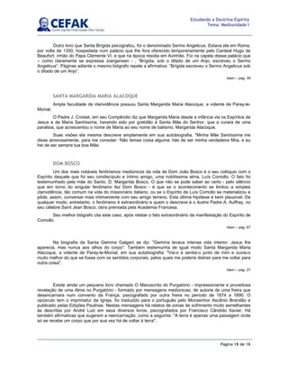 Página 18 de 18
Estudando a Doutrina Espírita
Tema: Mediunidade I
Outro livro que Santa Brígida psicografou, foi o denominado Sermo Angelicus. Estava ela em Roma,
por volta de 1350, hospedada num palácio que lhe fora oferecido temporariamente pelo Cardeal Hugo de
Beaufort, irmão do Papa Clemente VI, e que na época residia em Avinhão. Foi na capela desse palácio que
– como claramente se expressa Joergensen - , “Brígida, sob o ditado de um Anjo, escreveu o Sermo
Angelicus”. Páginas adiante o mesmo biógrafo repete a afirmativa: “Brígida escreveu o Sermo Angelicus sob
o ditado de um Anjo”.
Idem – pág. 39
SANTA MARGARIDA MARIA ALACOQUE
Ampla faculdade de clarividência possuiu Santa Margarida Maria Alacoque, a vidente de Paray-le-
Monial.
O Padre J. Croiset, em seu Compêndio diz que Margarida Maria desde a infância via os Espíritos de
Jesus e de Maria Santíssima, havendo sido por gratidão à Santa Mãe do Senhor, que a curara de uma
paralisia, que acrescentou o nome de Maria ao seu nome de batismo, Margarida Alacoque.
Suas visões ela mesma descreve amplamente em sua autobiografia. Minha Mãe Santíssima me
disse amorosamente, para me consolar: 'Não temas coisa alguma; hás de ser minha verdadeira filha, e eu
hei de ser sempre tua boa Mãe.
DOM BOSCO
Um dos mais notáveis fenômenos mediúnicos da vida de Dom João Bosco é o seu colóquio com o
Espírito daquele que foi seu condiscípulo e íntimo amigo, uma nobilíssima alma, Luís Comollo. O fato foi
testemunhado pela mãe do Santo, D. Margarida Bosco. O que não se pode saber ao certo - pelo silêncio
que em torno do singular fenômeno fez Dom Bosco - é que se o acontecimento se limitou a simples
clarividência, tão comum na vida do missionário italiano, ou se o Espírito de Luís Comollo se materializou e
pôde, assim, conversar mais intimamente com seu amigo terreno. Esta última hipótese é bem plausível. De
qualquer modo, entretanto, o fenômeno é extraordinário e quem o descreve é o ilustre Padre A. Auffray, no
seu célebre Saint Jean Bosco, obra premiada pela Academia Francesa.
Seu melhor biógrafo cita este caso, após relatar o fato extraordinário da manifestação do Espírito de
Comollo.
Idem – pág. 67
Na biografia da Santa Gemma Galgani se diz: Gemma levava intensa vida interior. Jesus lhe
aparecia, mas nunca aos olhos do corpo. Também testemunha de igual modo Santa Margarida Maria
Alacoque, a vidente de Paray-le-Monial, em sua autobiografia: Via-o e sentia-o junto de mim e ouvia-o
muito melhor do que se fosse com os sentidos corporais, pelos quais me poderia distrair para me voltar para
outra coisa.
Idem – pág. 27
Existe ainda um pequeno livro chamado O Manuscrito do Purgatório - impressionante e proveitosa
revelação de uma Alma no Purgatório - formado por mensagens mediúnicas, de autoria de uma freira que
desencarnara num convento da França, psicografado por outra freira no período de 1874 a 1890. O
opúsculo tem o imprimatur da Igreja, foi traduzido para o português pelo Monsenhor Ascânio Brandão e
publicado pelas Edições Paulinas. Nestas mensagens há relatos de zonas de sofrimento muito semelhantes
às descritas por André Luiz em seus diversos livros, psicografados por Francisco Cândido Xavier. Há
também afirmativas que sugerem a reencarnação, como a seguinte: A terra é apenas uma passagem onde
só se recebe um corpo que por sua vez há de voltar à terra.
 