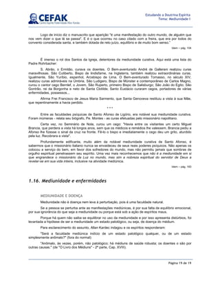 Página 19 de 19
Estudando a Doutrina Espírita
Tema: Mediunidade I
Logo de início diz o manuscrito que aparição é uma manifestação do outro mundo, de alguém que
nos vem dizer o que lá se passa. E é o que ocorreu no caso citado com a freira, que era por todos do
convento considerada santa, e também dotada de reto juízo, equilíbrio e de muito bom senso.”
Idem – pág. 104
É imenso o rol dos Santos da Igreja, detentores da mediunidade curativa. Aqui está uma lista do
Padre Rohrbacher:
S. Abrão, o Ermitão, curava os doentes. O Bem-aventurado André de Gallerani realizou curas
maravilhosas. São Cutiberto, Bispo de lindisfarne, na Inglaterra, também realizou extraordinárias curas.
Igualmente, São Yuríbio, espanhol, Arcebispo de Lima. O Bem-aventurado Tomasso, no século XIV,
realizou curas admiráveis na Úmbria. São Ludigero, Bispo de Münster e contemporâneo de Carlos Magno,
curou o cantor cego Bernlef, o Jovem, São Ruperto, primeiro Bispo de Salisburgo; São João do Egito; São
Gontrão, rei da Borgonha e neto de Santa Clotilde; Santo Eustácio curaram cegos, portadores de várias
enfermidades, possessos...
Afirma Frei Francisco de Jesus Maria Sarmento, que Santa Genoveva restituiu a vista à sua Mãe,
que repentinamente a havia perdido.
* * *
Entre as faculdades psíquicas de Santo Afonso de Ligório, era notável sua mediunidade curativa.
Foram inúmeras - relata seu biógrafo, Pe. Montes - as curas efetuadas pelo missionário napolitano.
Certa vez, no Seminário de Nola, curou um cego: Havia entre os visitantes um certo Miguel
Brancia, que perdera a vista há longos anos, sem que os médicos e remédios lhe valessem. Brancia pediu a
Afonso lhe fizesse o sinal da cruz na fronte. Fê-lo o bispo e imediatamente o cego deu um grito, aturdido
pela luz. Recobrara a vista.
Profundamente edificante, muito além da notável mediunidade curativa de Santo Afonso, é
sabermos que o missionário italiano nunca se envaideceu de seus reais poderes psíquicos. Não apenas os
colocou a serviço do bem, em favor dos sofredores do mundo, mas não permitiu jamais que sombras de
orgulho espiritual penetrassem seu espírito. Uma vez mais reconhecemos que não é a mediunidade em si
que engrandece o missionário da Luz no mundo, mas sim a nobreza espiritual do servidor de Deus a
revelar-se em sua vida inteira, inclusive na atividade mediúnica.
Idem – pág. 183
1.16. Mediunidade e enfermidades
MEDIUNIDADE E DOENÇA
Mediunidade não é doença nem leva à perturbação, pois é uma faculdade natural.
Se a pessoa se perturba ante as manifestações mediúnicas, é por sua falta de equilíbrio emocional,
por sua ignorância do que seja a mediunidade ou porque está sob a ação de espíritos maus.
Porque há quem não saiba se equilibrar no uso da mediunidade e por isso apresenta distúrbios, foi
levantada a hipótese de ser a mediunidade um estado patológico, ou seja, de doença do médium.
Para esclarecimento do assunto, Allan Kardec indagou e os espíritos responderam:
Será a faculdade mediúnica indício de um estado patológico qualquer, ou de um estado
simplesmente anômalo? (fora do normal)
Anômalo, às vezes, porém, não patológico; há médiuns de saúde robusta; os doentes o são por
outras causas. (de O Livro dos Médiuns - 2ª parte, Cap. XVIII).
 
