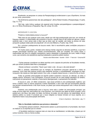 Página 20 de 20
Estudando a Doutrina Espírita
Tema: Mediunidade I
Atualmente, as pesquisas no campo da Parapsicologia já evidenciaram o que o Espiritismo, há mais
de cem anos, preconizava.
Os fenômenos paranormais não são patológicos, afirma Robert Amadou (Parapsicologia, IV parte,
Cap. IV, nº 5)
Até hoje, nada indicou qualquer elo especial entre funções psicopatológicas e parapsicológicas,
diz J. B. Rhine (Fenômenos e Psiquiatria, Pág. 40, Linhas 18 e 20).
MEDINIDADE E LOUCURA
Poderia a mediunidade produzir a loucura?
Não mais do que qualquer outra coisa, desde que não haja predisposição para isso, em virtude de
fraqueza cerebral. A mediunidade não produzirá a loucura, quando esta já não exista em gérmen; porém,
existindo este, o bom senso está a dizer que se deve usar de cautela, sob todos os pontos de vista,
porquanto qualquer abalo pode ser prejudicial'. (O Livro dos Médiuns, 2ª parte, Cap. XVIII)
Se o princípio predisponente da loucura existir, fácil é reconhecê-lo pelas condições psíquicas e
mentais da pessoa.
Em muitos casos, porém, rotulado como doença mental, segundo os cânones científicos, o que há é
simples perturbação espiritual que, tratada convenientemente, cede por completo. Em outros casos, a
mediunidade não teve os cuidados necessários e gerou obsessões e possessões de curto, médio e longo
curso, que somente uma assistência espiritual adequada e paciente poderá resolver.
Estudos sobre Mediunidade – Apostila – CEAK – 1º fascículo – Campinas/SP
- Certas pessoas consideram as idéias espíritas como capazes de perturbar as faculdades mentais,
pelo que acham prudente deter-lhes a propagação.
- Deveis conhecer o provérbio: Quem quer matar o cão - diz que o cão está danado.
Não é, portanto, estranhável que os inimigos do Espiritismo procurem agarrar-se a todos os
pretextos; como este lhes pareceu próprio para despertar temores e suscetibilidades, empregam-no logo,
conquanto não resista ao mais ligeiro exame. Ouvi, pois, a respeito dessa loucura, o raciocínio de um louco.
Todas as grandes preocupações do espírito podem ocasionar a loucura; as ciências, as artes, a
religião mesmo, fornecem o seu contingente. A loucura provém de um certo estado patológico do cérebro,
instrumento do pensamento; estando o instrumento desorganizado, o pensamento fica alterado.
A loucura é, pois, um efeito consecutivo, cuja causa primária é uma predisposição orgânica, que
torna o cérebro mais ou menos acessível a certas impressões; e isto é tão real que encontrareis pessoas
que pensam excessivamente e não ficam loucas, ao passo que outras enlouquecem sob o influxo da menor
excitação.
Existindo uma predisposição para a loucura, toma esta o caráter de preocupação principal, que
então se torna idéia fixa; esta poderá ser a dos Espíritos, num indivíduo que deles se tenha ocupado, como
poderá ser a de Deus, dos anjos, do diabo, da fortuna, do poder, de uma ciência, da maternidade, de um
sistema político ou social. É provável que o louco religioso se tivesse tornado um louco espírita, se o
Espiritismo fosse a sua preocupação dominante.
O Que é o Espiritismo – Allan Kardec – pág. 111
“Não é a faculdade mediúnica que provoca a obsessão.”
- Os Espíritos sempre existiram, influenciando salutar ou perniciosamente a humanidade; não foram
os médiuns ou os espíritas que os criaram.
- A faculdade mediúnica é apenas mais um meio de se manifestarem; na falta dela, o fazem por mil
outras maneiras, mais ou menos ocultas.
 