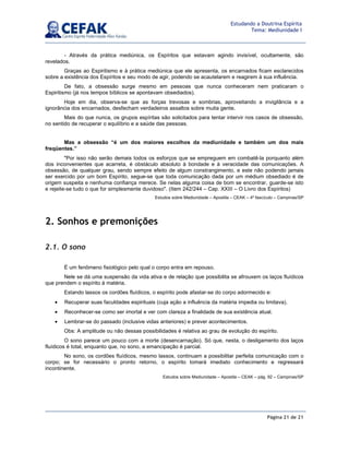 Página 21 de 21
Estudando a Doutrina Espírita
Tema: Mediunidade I
- Através da prática mediúnica, os Espíritos que estavam agindo invisível, ocultamente, são
revelados.
Graças ao Espiritismo e à prática mediúnica que ele apresenta, os encarnados ficam esclarecidos
sobre a existência dos Espíritos e seu modo de agir, podendo se acautelarem e reagirem à sua influência.
De fato, a obsessão surge mesmo em pessoas que nunca conheceram nem praticaram o
Espiritismo (já nos tempos bíblicos se apontavam obsediados).
Hoje em dia, observa-se que as forças trevosas e sombrias, aproveitando a invigilância e a
ignorância dos encarnados, desfecham verdadeiros assaltos sobre muita gente.
Mais do que nunca, os grupos espíritas são solicitados para tentar intervir nos casos de obsessão,
no sentido de recuperar o equilíbrio e a saúde das pessoas.
Mas a obsessão “é um dos maiores escolhos da mediunidade e também um dos mais
freqüentes.”
Por isso não serão demais todos os esforços que se empreguem em combatê-la porquanto além
dos inconvenientes que acarreta, é obstáculo absoluto à bondade e à veracidade das comunicações. A
obsessão, de qualquer grau, sendo sempre efeito de algum constrangimento, e este não podendo jamais
ser exercido por um bom Espírito, segue-se que toda comunicação dada por um médium obsediado é de
origem suspeita e nenhuma confiança merece. Se nelas alguma coisa de bom se encontrar, guarde-se isto
e rejeite-se tudo o que for simplesmente duvidoso. (Item 242/244 – Cap. XXIII – O Livro dos Espíritos)
Estudos sobre Mediunidade – Apostila – CEAK – 4º fascículo – Campinas/SP
2. Sonhos e premonições
2.1. O sono
É um fenômeno fisiológico pelo qual o corpo entra em repouso.
Nele se dá uma suspensão da vida ativa e de relação que possibilita se afrouxem os laços fluídicos
que prendem o espírito à matéria.
Estando lassos os cordões fluídicos, o espírito pode afastar-se do corpo adormecido e:
• Recuperar suas faculdades espirituais (cuja ação a influência da matéria impedia ou limitava).
• Reconhecer-se como ser imortal e ver com clareza a finalidade de sua existência atual.
• Lembrar-se do passado (inclusive vidas anteriores) e prever acontecimentos.
Obs: A amplitude ou não dessas possibilidades é relativa ao grau de evolução do espírito.
O sono parece um pouco com a morte (desencarnação). Só que, nesta, o desligamento dos laços
fluídicos é total, enquanto que, no sono, a emancipação é parcial.
No sono, os cordões fluídicos, mesmo lassos, continuam a possibilitar perfeita comunicação com o
corpo; se for necessário o pronto retorno, o espírito tomará imediato conhecimento e regressará
incontinente.
Estudos sobre Mediunidade – Apostila – CEAK – pág. 92 – Campinas/SP
 