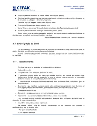 Página 23 de 23
Estudando a Doutrina Espírita
Tema: Mediunidade I
• Psíquico (pessoas impedidas de sonhar sofrem perturbações graves).
• Espiritual (a vivência espiritual que desfrutamos enquanto o corpo dorme é como hora de visitas ou
de tomar sol no pátio para o detento numa prisão).
Façamos, pois, um preparo para o nosso repouso diário:
• Orgânico (refeições leves, higiene, silêncio etc.).
• Mental (leituras, conversas, filmes, atividades comedidas, não afligentes ou desgastantes).
• Espiritual (leitura edificante, meditação, serenidade, perdão, prece).
Assim, nosso corpo e mente repousarão, enquanto em espírito teremos melhor oportunidade de
alcançarmos a convivência com os espíritos bons e amigos.
Estudos sobre Mediunidade – Apostila – CEAK – pág. 94 – Campinas/SP
2.5. Emancipação da alma
Em certos estados, o espírito encarnado se emancipa parcialmente do corpo, passando a gozar de
relativa liberdade, com diferentes percepções e manifestações.
Durante a emancipação parcial e conforme o grau dela, o corpo fica com suas funções diminuídas
ou alteradas.
2.5.1. Desdobramento
É o nome que se dá ao fenômeno de exteriorização do perispírito.
No desdobramento:
• O Espírito, com o seu perispírito, se afasta do corpo.
• O perispírito continua ligado ao corpo por cordões fluídicos; isto permite ao espírito tomar
conhecimento de tudo que se passa com o corpo e retornar instantaneamente, se necessário
(inclusive em caso de ameaça física ou ferimento mortal).
• O corpo fica com as funções orgânicas reduzidas, mais ou menos inerte, conforme o grau de
desdobramento.
• O perispírito é que manifesta a vida do espírito (ativa e inteligente), agindo com maior liberdade, tal
como o perispírito dos desencarnados, podendo afastar-se a grandes distâncias do corpo.
O desdobramento pode ser:
• Consciente – se a pessoa guarda conhecimento do processo ocorrido.
• Inconsciente – se, ao retornar do desdobramento, a pessoa nada recorda.
OBS: há casos em que, durante o desdobramento, a pessoa relata o que está ocorrendo mas, ao
despertar, de nada mais se lembra.
• Voluntário – se a própria pessoa o promove.
Há perigos, porém, para as pessoas inexperientes ou mal assistidas em promover o
desdobramento, que só deve ser feito:
– Por quem esteja habilitado.
– Com objetivos elevados.
 