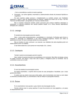 Página 24 de 24
Estudando a Doutrina Espírita
Tema: Mediunidade I
– Com a concordância e auxílio do mentor espiritual.
• Provocado – por outros agentes, encarnados ou desencarnados através de processos hipnóticos e
magnéticos.
Os bons espíritos podem provocar o desdobramento ou auxiliá-lo sempre com finalidades
superiores. É assim o caso de Desdobramento em Serviço, relatado por André Luiz no Cap. II do livro
Domínios da Mediunidade, psicografado por Francisco Cândido Xavier.
Mas os espíritos obsessores também podem provocá-lo para produzir malefícios (obsessão ou
possessão); os espíritos protetores nem sempre poderão impedir, se a vítima oferecer dependência,
afinidade com o obsessor.
2.5.2. Letargia
É resultante da emancipação parcial do espírito.
Nela, o corpo perde temporariamente a sensibilidade e o movimento, há flacidez geral (tronco e
membros) e diminuição do metabolismo e dos ritmos fisiológicos-orgânicos, ficando com todas as
aparências da morte. Por isso é chamada também de morte aparente.
Mas as funções do corpo continuam a se executar, sua vitalidade não está aniquilada porém em
estado latente (como na crisálida).
O sair deste estado faz o povo pensar em ressurreição. (Ex.: Lázaro).
2.5.3. Catalepsia
Também resulta da emancipação parcial do espírito.
Nela, também há perda temporária da sensibilidade e do movimento. Mas difere da letargia, porque
há rigidez muscular, não atinge o corpo todo (não é geral), a inteligência pode se manifestar, não se
confundindo nunca com a morte.
2.5.4. Sonambulismo
É outro dos estados de emancipação da alma.
No estado sonambúlico, o espírito está de posse de suas percepções e faculdades, que o corpo
geralmente embota.
E poderá usar seu próprio corpo para certas ações, como movimentaria uma mesa ou outro objeto
no fenômeno de efeitos físicos, ou movimentaria a mão do médium na psicografia mecânica.
2.5.5. Êxtase
É um sonambulismo mais apurado, o grau máximo da emancipação da alma.
Permite vivência maior no campo espiritual. O corpo fica somente com vida vegetativa, a um passo
do desprendimento total.
 