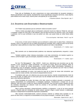 Página 26 de 26
Estudando a Doutrina Espírita
Tema: Mediunidade I
Duas são as finalidades do sono: proporcionar ao corpo oportunidade de recuperar energias e
libertar parcialmente nosso espírito, facultando-lhe novas experiências. Enquanto dormimos, nosso espírito
pode afastar-se de nosso corpo, ficando preso a ele apenas por um laço fluídico.
O Espiritismo Aplicado – Eliseu Rigonatti – pág. 11
2.6. Encontros com Encarnados e Desencarnados
414. Podem duas pessoas que se conhecem visitar-se durante o sono?
“Certo e muitos que julgam não se conhecerem costumam reunir-se e falar-se. Podes ter, sem que
o suspeites, amigos em outro país. É tão habitual o fato de irdes encontrar-vos durante o sono, com amigos
e parentes, com os que conheceis e que vos podem ser úteis, que quase todas as noites fazeis essas
visitas.”
O Livro dos Espíritos – Allan Kardec – Parte 2ª – cap. VIII
A seu turno, é muito comum indivíduo que se conhecem e ainda vivem no plano físico, visitarem-se
durante o sono; e há casos em que um deles encontrando-se acordado, têm a visão do outro na sua forma
perispiritual, cópia autêntica do corpo físico, dirigindo-lhe palavra com toda a naturalidade.
Revista Espírita – nº 1 – Goiânia – pág. 6
Não somente com os desencarnados podemos nos relacionar espiritualmente, enquanto o corpo
dorme.
Também podemos visitar criaturas encarnadas e com elas convivermos, de maneira superior ou
inferior, conforme sejam o grau de evolução, propósitos e anseios, nossos e deles.
Revista Espírita – nº 1 – Goiânia – pág. 6
No livro Os Mensageiros - Cap. XXXVII - André Luiz, referindo-se aos encontros que se dão
durante o sono, acrescenta: Estas ocorrências, nos círculos da crosta, dão-se aos milhares, todas as
noites. Com a maioria de irmãos encarnados, o sonho apenas reflete perturbações fisiológicas ou
sentimentais a que se entregam; entretanto, existe grande número de pessoas que com mais ou menos
precisão, estão aptas a desenvolver este intercâmbio espiritual.
Vivemos atualmente na carne, com perda de mais de um terço de nossa vida consciente, que
escapa assim ao nosso controle, nas brumas do esquecimento do sono.
O problema está, pois, em obtermos aos poucos esse domínio, vivendo conscientemente, tanto de
dia como de noite, na vigília como no sono para que a luz da verdade triunfe das sombras da morte, e para
que a vida realmente seja eterna.
Estas faculdades de lucidez, tão belas e tão úteis, abrem ao médium educado e consciente, um
mundo extraordinário de conhecimentos e revelações espirituais. Transformam o homem em um ser
diferente, visto que possui o poder de, mesmo quando encarnado, viver nos dois mundos. Rasgam-se para
ele ilimitados horizontes que abarcam muito do universo e lhe permitirão compreender muitas das
grandezas da criação divina.
Mas é preciso educação e desenvolvimento metódico e progressivo, o que só se torna possível
quando o Espírito está em condições de mérito próprio, quando é digno e pode merecer a colaboração
preciosa e indispensável de assistentes espirituais competentes.
Não havendo mediunidade-tarefa, nenhum processo material ou artificial dará resultado se, do
ponto de vista moral, ou segundo as necessidades de sua própria evolução, o indivíduo não for digno.
Mediunidade – Edgard Armond – pág. 71
 