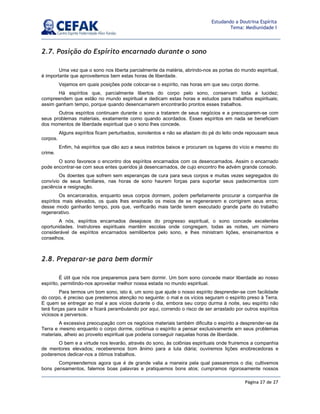 Página 27 de 27
Estudando a Doutrina Espírita
Tema: Mediunidade I
2.7. Posição do Espírito encarnado durante o sono
Uma vez que o sono nos liberta parcialmente da matéria, abrindo-nos as portas do mundo espiritual,
é importante que aproveitemos bem estas horas de liberdade.
Vejamos em quais posições pode colocar-se o espírito, nas horas em que seu corpo dorme.
Há espíritos que, parcialmente libertos do corpo pelo sono, conservam toda a lucidez;
compreendem que estão no mundo espiritual e dedicam estas horas e estudos para trabalhos espirituais;
assim ganham tempo, porque quando desencarnarem encontrarão prontos esses trabalhos.
Outros espíritos continuam durante o sono a tratarem de seus negócios e a preocuparem-se com
seus problemas materiais, exatamente como quando acordados. Esses espíritos em nada se beneficiam
dos momentos de liberdade espiritual que o sono lhes concede.
Alguns espíritos ficam perturbados, sonolentos e não se afastam do pé do leito onde repousam seus
corpos.
Enfim, há espíritos que dão azo a seus instintos baixos e procuram os lugares do vício e mesmo do
crime.
O sono favorece o encontro dos espíritos encarnados com os desencarnados. Assim o encarnado
pode encontrar-se com seus entes queridos já desencarnados, de cujo encontro lhe advém grande consolo.
Os doentes que sofrem sem esperanças de cura para seus corpos e muitas vezes segregados do
convívio de seus familiares, nas horas de sono haurem forças para suportar seus padecimentos com
paciência e resignação.
Os encarcerados, enquanto seus corpos dormem, podem perfeitamente procurar a companhia de
espíritos mais elevados, os quais lhes ensinarão os meios de se regenerarem e corrigirem seus erros;
desse modo ganharão tempo, pois que, verificarão mais tarde terem executado grande parte do trabalho
regenerativo.
A nós, espíritos encarnados desejosos do progresso espiritual, o sono concede excelentes
oportunidades. Instrutores espirituais mantêm escolas onde congregam, todas as noites, um número
considerável de espíritos encarnados semilibertos pelo sono, e lhes ministram lições, ensinamentos e
conselhos.
2.8. Preparar-se para bem dormir
É útil que nós nos preparemos para bem dormir. Um bom sono concede maior liberdade ao nosso
espírito, permitindo-nos aproveitar melhor nossa estada no mundo espiritual.
Para termos um bom sono, isto é, um sono que ajude o nosso espírito desprender-se com facilidade
do corpo, é preciso que prestemos atenção no seguinte: o mal e os vícios seguram o espírito preso à Terra.
E quem se entregar ao mal e aos vícios durante o dia, embora seu corpo durma à noite, seu espírito não
terá forças para subir e ficará perambulando por aqui, correndo o risco de ser arrastado por outros espíritos
viciosos e perversos.
A excessiva preocupação com os negócios materiais também dificulta o espírito a desprender-se da
Terra e mesmo enquanto o corpo dorme, continua o espírito a pensar exclusivamente em seus problemas
materiais, alheio ao proveito espiritual que poderia conseguir naquelas horas de liberdade.
O bem e a virtude nos levarão, através do sono, às colônias espirituais onde fruiremos a companhia
de mentores elevados; receberemos bom ânimo para a luta diária; ouviremos lições enobrecedoras e
poderemos dedicar-nos a ótimos trabalhos.
Compreendemos agora que é de grande valia a maneira pela qual passaremos o dia; cultivemos
bons pensamentos, falemos boas palavras e pratiquemos bons atos; cumpramos rigorosamente nossos
 