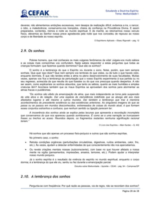 Página 28 de 28
Estudando a Doutrina Espírita
Tema: Mediunidade I
deveres; não alimentemos ambições excessivas, nem desejos de realização difícil; evitemos a ira, o rancor,
o ódio, a maledicência; conservemo-nos tranqüilos, cheios de confiança na Providência Divina. E assim
preparados, contentes, iremos à noite ao mundo espiritual. E de manhã, ao retomarmos nosso veículo
físico, elevemos ao Senhor nossa prece agradecida pela noite que nos concedeu de repouso ao nosso
corpo e de liberdade ao nosso espírito.
O Espiritismo Aplicado – Eliseu Rigonatti – pág. 12
2.9. Os sonhos
Pobres homens, que mal conheceis os mais vulgares fenômenos da vida! Julgais-vos muito sábios
e as coisas mais comezinhas vos confundem. Nada sabeis responder a estas perguntas que todas as
crianças formulam: que fazemos quando dormimos? Que são os sonhos?
O sonho é a lembrança do que o Espírito viu durante o sono. Notai, porém, que nem sempre
sonhais. Que quer isso dizer? Que nem sempre vos lembrais do que vistes, ou de tudo o que haveis visto,
enquanto dormíeis. É que não tendes então a alma no pleno desenvolvimento de suas faculdades. Muitas
vezes, apenas vos fica a lembrança da perturbação que o vosso Espírito experimenta à sua partida ou no
seu regresso, acrescida da que resulta do que fizestes ou do que vos preocupa quando despertos. A não
ser assim, como explicaríeis os sonhos absurdos, que tanto os sábios, quanto as mais humildes e simples
criaturas têm? Acontece também que os maus Espíritos se aproveitam dos sonhos para atormentar as
almas fracas e pusilânimes.
“Os sonhos são efeito da emancipação da alma, que mais independente se torna pela suspensão
da vida ativa e de relação. Daí uma espécie de clarividência indefinida que se alonga até aos mais
afastados lugares e até mesmo a outros mundos. Daí também a lembrança que traz à memória
acontecimentos da precedente existência ou das existências anteriores. As singulares imagens do que se
passa ou se passou em mundos desconhecidos, entremeados de coisas do mundo atual, é que formam
esses conjuntos estranhos e confusos, que nenhum sentido ou ligação parecem ter.
A incoerência dos sonhos ainda se explica pelas lacunas que apresenta a recordação incompleta
que conservamos do que nos apareceu quando sonhávamos. É como se a uma narração se truncassem
frases ou trechos ao acaso. Reunidos depois, os fragmentos restantes nenhuma significação racional
teriam.”
O Livro dos Espíritos – Allan Kardec – Q. 402
Há sonhos que são apenas um processo fisio-psíquico e outros que são sonhos espíritas.
No primeiro caso, o sonho:
• Retrata condições orgânicas (perturbações circulatórias, digestivas, ruídos ambientes, calor, frio,
etc.). Às vezes, ajudam a detectar enfermidades de que conscientemente não nos apercebemos.
• Ou revela criações mentais nossas (subconsciente), com base no que houver afetado a nossa
mente na vigília (pensamentos, impressões, anseios, temores, etc.). Podem ajudar a interpretar
nosso mundo psíquico.
Já o sonho espírita é o resultado da vivência do espírito no mundo espiritual, enquanto o corpo
dormia; é a lembrança do que ele viu, sentiu ou fez durante a emancipação parcial.
Estudos sobre Mediunidade – Apostila – CEAK – pág. 94 – Campinas/SP
2.10. A lembrança dos sonhos
Pergunta-se com freqüência: Por quê razão as pessoas, via de regra, não se recordam dos sonhos?
 