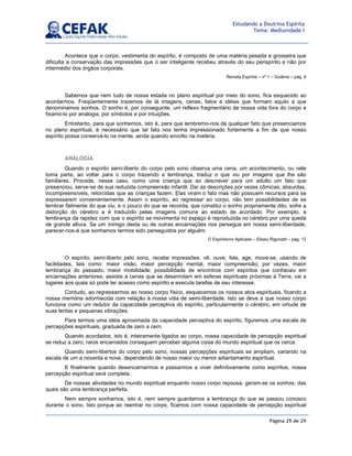 Página 29 de 29
Estudando a Doutrina Espírita
Tema: Mediunidade I
Acontece que o corpo, vestimenta do espírito, é composto de uma matéria pesada e grosseira que
dificulta a conservação das impressões que o ser inteligente recebeu através do seu perispírito e não por
intermédio dos órgãos corporais.
Revista Espírita – nº 1 – Goiânia – pág. 6
Sabemos que nem tudo de nossa estada no plano espiritual por meio do sono, fica esquecido ao
acordarmos. Freqüentemente trazemos de lá imagens, cenas, fatos e idéias que formam aquilo a que
denominamos sonhos. O sonho é, por conseguinte, um reflexo fragmentário de nossa vida fora do corpo e
fixamo-lo por analogia, por símbolos e por intuições.
Entretanto, para que sonhemos, isto é, para que lembremo-nos de qualquer fato que presenciamos
no plano espiritual, é necessário que tal fato nos tenha impressionado fortemente a fim de que nosso
espírito possa conservá-lo na mente, ainda quando envolto na matéria.
ANALOGIA
Quando o espírito semi-liberto do corpo pelo sono observa uma cena, um acontecimento, ou nele
toma parte, ao voltar para o corpo trazendo a lembrança, traduz o que viu por imagens que lhe são
familiares. Procede, nesse caso, como uma criança que ao descrever para um adulto um fato que
presenciou, serve-se de sua reduzida compreensão infantil. Daí as descrições por vezes cômicas, absurdas,
incompreensíveis, retorcidas que as crianças fazem. Elas viram o fato mas não possuem recursos para se
expressarem convenientemente. Assim o espírito, ao regressar ao corpo, não tem possibilidades de se
lembrar fielmente do que viu; e o pouco do que se recorda, que constitui o sonho propriamente dito, sofre a
distorção do cérebro e é traduzido pelas imagens comuns ao estado de acordado. Por exemplo, a
lembrança da rapidez com que o espírito se movimenta no espaço é reproduzida no cérebro por uma queda
de grande altura. Se um inimigo desta ou de outras encarnações nos persegue em nossa semi-liberdade,
parecer-nos-á que sonhamos termos sido perseguidos por alguém.
O Espiritismo Aplicado – Eliseu Rigonatti – pág. 12
O espírito, semi-liberto pelo sono, recebe impressões: vê, ouve, fala, age, move-se, usando de
facilidades, tais como: maior visão, maior percepção mental, maior compreensão; por vezes, maior
lembrança do passado, maior mobilidade; possibilidade de encontros com espíritos que conheceu em
encarnações anteriores; assiste a cenas que se desenrolam em esferas espirituais próximas à Terra; vai a
lugares aos quais só pode ter acesso como espírito e executa tarefas de seu interesse.
Contudo, ao regressarmos ao nosso corpo físico, esquecemos os nossos atos espirituais, ficando a
nossa memória adormecida com relação à nossa vida de semi-liberdade. Isto se deve a que nosso corpo
funciona como um redutor da capacidade perceptiva do espírito, particularmente o cérebro, em virtude de
suas lentas e pequenas vibrações.
Para termos uma idéia aproximada da capacidade perceptiva do espírito, figuremos uma escala de
percepções espirituais, graduada de zero a cem.
Quando acordados, isto é, inteiramente ligados ao corpo, nossa capacidade de percepção espiritual
se reduz a zero; raros encarnados conseguem perceber alguma coisa do mundo espiritual que os cerca.
Quando semi-libertos do corpo pelo sono, nossas percepções espirituais se ampliam, variando na
escala de um a noventa e nove, dependendo de nosso maior ou menor adiantamento espiritual.
E finalmente quando desencarnarmos e passarmos a viver definitivamente como espíritos, nossa
percepção espiritual será completa.
De nossas atividades no mundo espiritual enquanto nosso corpo repousa, geram-se os sonhos, das
quais são uma lembrança perfeita.
Nem sempre sonhamos, isto é, nem sempre guardamos a lembrança do que se passou conosco
durante o sono. Isto porque ao reentrar no corpo, ficamos com nossa capacidade de percepção espiritual
 