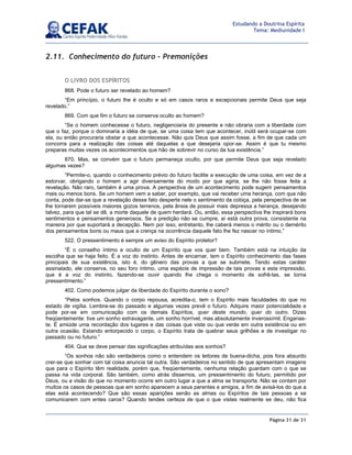 Página 31 de 31
Estudando a Doutrina Espírita
Tema: Mediunidade I
2.11. Conhecimento do futuro - Premonições
O LIVRO DOS ESPÍRITOS
868. Pode o futuro ser revelado ao homem?
“Em princípio, o futuro lhe é oculto e só em casos raros e excepcionais permite Deus que seja
revelado.”
869. Com que fim o futuro se conserva oculto ao homem?
“Se o homem conhecesse o futuro, negligenciaria do presente e não obraria com a liberdade com
que o faz, porque o dominaria a idéia de que, se uma coisa tem que acontecer, inútil será ocupar-se com
ela, ou então procuraria obstar a que acontecesse. Não quis Deus que assim fosse, a fim de que cada um
concorra para a realização das coisas até daquelas a que desejaria opor-se. Assim é que tu mesmo
preparas muitas vezes os acontecimentos que hão de sobrevir no curso da tua existência.”
870. Mas, se convém que o futuro permaneça oculto, por que permite Deus que seja revelado
algumas vezes?
“Permite-o, quando o conhecimento prévio do futuro facilite a execução de uma coisa, em vez de a
estorvar, obrigando o homem a agir diversamente do modo por que agiria, se lhe não fosse feita a
revelação. Não raro, também é uma prova. A perspectiva de um acontecimento pode sugerir pensamentos
mais ou menos bons. Se um homem vem a saber, por exemplo, que vai receber uma herança, com que não
conta, pode dar-se que a revelação desse fato desperte nele o sentimento da cobiça, pela perspectiva de se
lhe tornarem possíveis maiores gozos terrenos, pela ânsia de possuir mais depressa a herança, desejando
talvez, para que tal se dê, a morte daquele de quem herdará. Ou, então, essa perspectiva lhe inspirará bons
sentimentos e pensamentos generosos. Se a predição não se cumpre, aí está outra prova, consistente na
maneira por que suportará a decepção. Nem por isso, entretanto, lhe caberá menos o mérito ou o demérito
dos pensamentos bons ou maus que a crença na ocorrência daquele fato lhe fez nascer no íntimo.”
522. O pressentimento é sempre um aviso do Espírito protetor?
“É o conselho íntimo e oculto de um Espírito que vos quer bem. Também está na intuição da
escolha que se haja feito. É a voz do instinto. Antes de encarnar, tem o Espírito conhecimento das fases
principais de sua existência, isto é, do gênero das provas a que se submete. Tendo estas caráter
assinalado, ele conserva, no seu foro íntimo, uma espécie de impressão de tais provas e esta impressão,
que é a voz do instinto, fazendo-se ouvir quando lhe chega o momento de sofrê-las, se torna
pressentimento.”
402. Como podemos julgar da liberdade do Espírito durante o sono?
“Pelos sonhos. Quando o corpo repousa, acredita-o, tem o Espírito mais faculdades do que no
estado de vigília. Lembra-se do passado e algumas vezes prevê o futuro. Adquire maior potencialidade e
pode por-se em comunicação com os demais Espíritos, quer deste mundo, quer do outro. Dizes
freqüentemente: tive um sonho extravagante, um sonho horrível, mas absolutamente inverossímil. Enganas-
te. É amiúde uma recordação dos lugares e das coisas que viste ou que verás em outra existência ou em
outra ocasião. Estando entorpecido o corpo, o Espírito trata de quebrar seus grilhões e de investigar no
passado ou no futuro.”
404. Que se deve pensar das significações atribuídas aos sonhos?
“Os sonhos não são verdadeiros como o entendem os leitores de buena-dicha, pois fora absurdo
crer-se que sonhar com tal coisa anuncia tal outra. São verdadeiros no sentido de que apresentam imagens
que para o Espírito têm realidade, porém que, freqüentemente, nenhuma relação guardam com o que se
passa na vida corporal. São também, como atrás dissemos, um pressentimento do futuro, permitido por
Deus, ou a visão do que no momento ocorre em outro lugar a que a alma se transporta. Não se contam por
muitos os casos de pessoas que em sonho aparecem a seus parentes e amigos, a fim de avisá-los do que a
elas está acontecendo? Que são essas aparições senão as almas ou Espíritos de tais pessoas a se
comunicarem com entes caros? Quando tendes certeza de que o que vistes realmente se deu, não fica
 