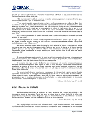 Página 32 de 32
Estudando a Doutrina Espírita
Tema: Mediunidade I
provado que a imaginação nenhuma parte tomou na ocorrência, sobretudo se o que observastes não vos
passava pela mente quando em vigília?”
405. Acontece com freqüência verem-se em sonho coisas que parecem um pressentimento, que,
afinal, não se confirma. A que se deve atribuir isto?
“Pode suceder que tais pressentimentos venham a confirmar-se apenas para o Espírito. Quer dizer
que este viu aquilo que desejava, foi ao seu encontro. É preciso não esquecer que, durante o sono, a alma
está mais ou menos sob a influência da matéria e que, por conseguinte, nunca se liberta completamente de
suas idéias terrenas, donde resulta que as preocupações do estado de vigília podem dar ao que se vê a
aparência do que se deseja, ou do que se teme. A isto é que, em verdade, cabe chamar-se efeito da
imaginação. Sempre que uma idéia nos preocupa fortemente, tudo o que vemos se nos mostra ligado a
essa idéia.”
411. Estando desprendido da matéria e atuando como Espírito, sabe o Espírito encarnado qual será
a época de sua morte?
“Acontece pressenti-la. Também sucede ter plena consciência dessa época, o que dá lugar a que,
em estado de vigília, tenha a intuição do fato. Por isso é que algumas pessoas prevêem com grande
exatidão a data em que virão a morrer.”
Em suma, dentro em pouco vereis vulgarizar-se outra espécie de sonhos. Conquanto tão antiga
como a de que vimos falando, vós a desconheceis. Refiro-me aos sonhos de Joana, ao de Jacob, aos dos
profetas judeus e aos de alguns adivinhos indianos. São recordações guardadas por almas que se
desprendem quase inteiramente do corpo, recordações dessa segunda vida a que ainda há pouco
aludíamos. (402)
É nas propriedades e nas irradiações do fluido perispirítico que se tem de procurar a causa da dupla
vista, ou vista espiritual, a que também se pode chamar vista psíquica, da qual muitas pessoas são dotadas,
freqüentemente a seu mau grado, assim como da vista sonambúlica.
O perispírito é o órgão sensitivo do Espírito, por meio do qual este percebe coisas espirituais que
escapam aos sentidos corpóreos. Pelos órgãos do corpo, a visão, a audição e as diversas sensações são
localizadas e limitadas à percepção das coisas materiais; pelo sentido espiritual, ou psíquico, elas se
generalizam: o Espírito vê, ouve e sente, por todo o seu ser, tudo o que se encontra na esfera de irradiação
do seu fluido perispirítico.
No homem, tais fenômenos constituem a manifestação da vida espiritual; é a alma a atuar fora do
organismo. Na dupla vista ou percepção pelo sentido psíquico, ele não vê com os olhos do corpo, embora,
muitas vezes, por hábito, dirija o olhar para o ponto que lhe chama a atenção. Vê com os olhos da alma e a
prova está em que vê perfeitamente bem com os olhos fechados e vê o que está muito além do alcance do
raio visual. Lê o pensamento figurado no raio fluídico.
A Gênese – Allan Kardec – cap. XIV – item 22
2.12. Os erros de profecia
Necessariamente incompleta e imperfeita é a vista espiritual nos Espíritos encarnados e, por
conseguinte, sujeita a aberrações. Tendo por sede a própria alma, o estado desta há de influir nas
percepções que aquela vista faculte. Segundo o grau de desenvolvimento, as circunstâncias e o estado
moral do indivíduo, pode ela dar, quer durante o sono, quer no estado de vigília.
A Gênese – Allan Kardec – cap. XIV – item 27
Se o espaço-tempo não fosse curvo, profetizar seria, a rigor, inviável; entretanto, raios mentais de
grande potência podem tocar em registros magnéticos do passado, ainda persistentes, ou em projeções
 