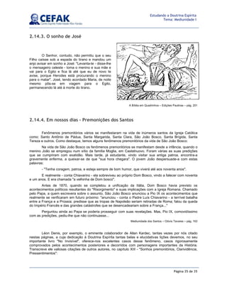 Página 35 de 35
Estudando a Doutrina Espírita
Tema: Mediunidade I
2.14.3. O sonho de José
O Senhor, contudo, não permitiu que o seu
Filho caísse sob a espada do tirano e mandou um
anjo avisar em sonho a José: Levanta-te - disse-lhe
o mensageiro celeste - toma o menino e sua mãe e
vai para o Egito e fica lá até que eu de novo te
avise, porque Herodes está procurando o menino
para o matar. José, tendo acordado Maria, de noite
mesmo pôs-se em viagem para o Egito,
permanecendo lá até à morte do tirano.
A Bíblia em Quadrinhos – Edições Paulinas – pág. 201
2.14.4. Em nossos dias – Premonições dos Santos
Fenômenos premonitórios vários se manifestaram na vida de inúmeros santos da Igreja Católica
como: Santo Antônio de Pádua, Santa Margarida, Santa Clara, São João Bosco, Santa Brígida, Santa
Tereza e outros. Como destaque, temos alguns fenômenos premonitórios da vida de São João Bosco:
Na vida de São João Bosco os fenômenos premonitórios se manifestam desde a infância, quando o
menino João se empregou num sítio da família Moglia, em Castelnuovo. Foram várias as suas predições
que se cumpriram com exatidão. Mais tarde, já estudante, vindo visitar sua antiga patroa, encontra-a
gravemente enferma, a queixar-se de que sua hora chegara. O jovem João despersuade-a com estas
palavras:
- Tenha coragem, patroa, e esteja sempre de bom humor, que viverá até aos noventa anos.
E realmente - conta Chiavarino - ela sobreviveu ao próprio Dom Bosco, vindo a falecer com noventa
e um anos. E era chamada a velhinha de Dom bosco.
Antes de 1870, quando se completou a unificação da Itália, Dom Bosco havia previsto os
acontecimentos políticos resultantes do Risorgimento e suas implicações com a Igreja Romana. Chamado
pelo Papa, a quem escrevera sobre o assunto, São João Bosco anunciou a Pio IX os acontecimentos que
realmente se verificaram em futuro próximo: anunciou - conta o Padre Luís Chiavarino - a terrível batalha
entre a França e a Prússia; predisse que as tropas de Napoleão seriam retiradas de Roma; falou da queda
do Império Francês e das grandes catástrofes que se desencadeariam sobre a França...
Perguntou ainda ao Papa se poderia prosseguir com suas revelações. Mas, Pio IX, comovidíssimo
com as predições, pediu-lhe que não continuasse...
Mediunidade dos Santos – Clóvis Tavares – pág. 163
Léon Denis, por exemplo, o eminente colaborador de Allan Kardec, tantas vezes por nós citado
nestas páginas, a cuja dedicação à Doutrina Espírita tantas belas e elucidativas lições devemos, no seu
importante livro No Invisível, oferece-nos excelentes casos desse fenômeno, casos rigorosamente
comprovados pelos acontecimentos posteriores e decorridos com personagens importantes da História.
Transcreve ele valiosas citações de outros autores, no capítulo XIII - Sonhos premonitórios, Clarividência,
Pressentimentos:
 