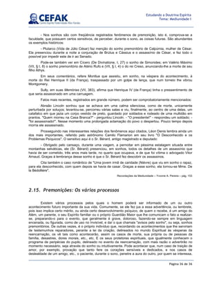 Página 36 de 36
Estudando a Doutrina Espírita
Tema: Mediunidade I
- Nos sonhos são com freqüência registrados fenômenos de premonição, isto é, comprova-se a
faculdade, que possuem certos sensitivos, de perceber, durante o sono, as coisas futuras. São abundantes
os exemplos históricos:
- Plutarco (Vida de Júlio César) faz menção do sonho premonitório de Calpúrnia, mulher de César.
Ela presenciou durante a noite a conjuração de Brútus e Cássius e o assassínio de César, e fez todo o
possível por impedir este de ir ao Senado.
Pode-se também ver em Cícero (De Divinatione, I, 27) o sonho de Simonides; em Valério Máximo
(VII, § I, 8) o sonho premonitório de Atério Rufo e (VII, § I, 4) o do rei Creso, anunciando-lhe a morte de seu
filho Athys.
Em seus comentários, refere Montlue que assistiu, em sonho, na véspera do acontecimento, à
morte do Rei Henrique II (da França), traspassado por um golpe de lança, que num torneio lhe vibrou
Montgomery.
Sully, em suas Memórias (VII, 383), afirma que Henrique IV (da França) tinha o pressentimento de
que seria assassinado em uma carruagem.
Fatos mais recentes, registrados em grande número, podem ser comprobatoriamente mencionados:
Abraão Lincoln sonhou que se achava em uma calma silenciosa, como de morte, unicamente
perturbada por soluços; levantou-se, percorreu várias salas e viu, finalmente, ao centro de uma delas, um
catafalco em que jazia um corpo vestido de preto, guardado por soldados e rodeado de uma multidão em
prantos. Quem morreu na Casa Branca? - perguntou Lincoln. - O presidente! - respondeu um soldado; -
foi assassinado!. Nesse momento uma prolongada aclamação do povo o despertou. Pouco tempo depois
morria ele assassinado.
Prosseguindo nas interessantes relações dos fenômenos aqui citados, Léon Denis lembra ainda um
dos mais importantes, referido pelo astrônomo Camilo Flamarion em seu livro O Desconhecido e os
Problemas Psíquicos. O sensitivo aqui é o Sr. Bérard, antigo magistrado e deputado:
- Obrigado pelo cansaço, durante uma viagem, a pernoitar em péssima estalagem situada entre
montanhas selváticas, ele (Sr. Bérard) presenciou, em sonhos, todos os detalhes de um assassínio que
havia de ser cometido, três anos mais tarde, no quarto que ocupava, e de que foi vítima o advogado Vitor
Arnaud. Graças à lembrança desse sonho é que o Sr. Bérard fez descobrir os assassinos.
Cita também o caso romântico de Uma jovem irmã de caridade (Nièvre) que viu em sonho o rapaz,
para ela desconhecido, com quem depois se havia de casar. Graças a esse sonho, ela tornou-se Mme. De
la Bédollière.
Recordações da Mediunidade – Yvonne A. Pereira – pág. 153
2.15. Premonições: Os vários processos
Existem vários processos pelos quais o homem poderá ser informado de um ou outro
acontecimento futuro importante da sua vida. Comumente, se ele fez jus a essa advertência, ou lembrete,
pois isso implica certo mérito, ou ainda certo desenvolvimento psíquico, de quem o recebe, é um amigo do
Além, um parente, o seu Espírito familiar ou o próprio Guardião Maior que lhe comunicam o fato a realizar-
se, preparando-o para o evento, que geralmente é grave, doloroso, fazendo-se sempre em linguagem
encenada, ou figurada, como de uso no Invisível, e daí o que chamais avisos pelo sonho, ou seja, sonhos
premonitórios. De outras vezes, é o próprio indivíduo que, recordando os acontecimentos que lhe serviriam
de testemunhos reparadores, perante a lei da criação, delineados no mundo Espiritual às vésperas da
reencarnação, os vê tais como acontecerão, assim os casos de morte, sua própria ou de pessoas da
família, desastres, dores morais, etc., etc. E os seus protetores espirituais, que igualmente conhecem o
programa de peripécias do pupilo, delineado no evento da reencarnação, com mais razão o advertirão no
momento necessário, seja através do sonho ou intuitivamente. Pode acontecer que, num caso de traição de
amor, por exemplo, provação que tanto fere os corações sensíveis e dedicados, e nos casos de
deslealdade de um amigo, etc., o paciente, durante o sono, penetre a aura do outro, por quem se interessa,
 