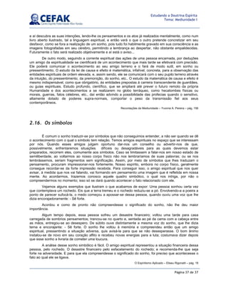 Página 37 de 37
Estudando a Doutrina Espírita
Tema: Mediunidade I
e aí descubra as suas intenções, lendo-lhe os pensamentos e os atos já realizados mentalmente, como num
livro aberto ilustrado, tal a linguagem espiritual, e então verá o que o outro pretende concretizar em seu
desfavor, como se fora a realização de um sonho, pois tudo foi habilmente gravado em sua consciência e as
imagens fotografadas em seu cérebro, permitindo a lembrança ao despertar, não obstante empalidecidas.
Futuramente o fato será realizado objetivamente e aí está o aviso...
De outro modo, seguindo a corrente espiritual das ações de uma pessoa encarnada, por deduções
um amigo da espiritualidade se cientificará de um acontecimento que mais tarde se efetivará com precisão.
Ele poderá comunicar o acontecimento ao seu amigo terreno e o fará de modo sutil, em sonho ou
pressentimento. O estudo da lei de causa e efeito é matemática, infalível, concreta, para a observação das
entidades espirituais de ordem elevada, e, assim sendo, ele se comunicará com o seu pupilo terreno através
da intuição, do pressentimento, da premonição, do sonho, etc.. O estudo da matemática de causa e efeito é
mesmo indispensável, como que obrigatório, às entidades prepostas à carreira transcendente de guardiães,
ou guias espirituais. Estudo profundo, científico, que se ampliará até prever o futuro remoto da própria
Humanidade e dos acontecimentos a se realizarem no globo terráqueo, como hecatombes físicas ou
morais, guerras, fatos célebres, etc., daí então advindo a possibilidade das profecias quando o sensitivo,
altamente dotado de poderes supra-normais, comportar o peso da transmissão fiel aos seus
contemporâneos.
Recordações da Mediunidade – Yvonne A. Pereira – pág. 156
2.16. Os símbolos
É comum o sonho traduzir-se por símbolos que não conseguimos entender, a não ser quando se dê
o acontecimento com o qual o símbolo tem relação. Temos amigos espirituais no espaço que se interessam
por nós. Quando esses amigos julgam oportuno dar-nos um conselho ou advertir-nos de que,
possivelmente, enfrentaremos situações difíceis ou desagradáveis para as quais devemos estar
preparados, recorrem eles, comumente aos símbolos. Caso se limitassem a falar-nos em nosso estado de
semiliberdade, ao voltarmos ao nosso corpo físico não nos lembraríamos de suas palavras; ou se nos
lembrássemos, seriam fragmentos sem significação. Assim, por meio de símbolos que lhes traduzam o
pensamento, procuram impressionar-nos fortemente. Nosso espírito, embora no corpo físico, geralmente
consegue recordar-se da forte impressão recebida. Para conseguir isso, o amigo espiritual que nos quer
avisar, à medida que nos vai falando, vai formando em pensamento uma imagem que é refletida em nossa
mente. Ao acordarmos, trazemos conosco aquele quadro simbólico, o qual nos intriga, por não o
compreendermos no momento; isso só se dará quando acontecer o fato relacionado com ele.
Vejamos alguns exemplos que ilustram o que acabamos de expor: Uma pessoa sonhou certa vez
que contemplava um rochedo. Eis que a terra tremeu e o rochedo reduziu-se a pó. Envolvendo-a a poeira a
ponto de parecer sufocá-la, o medo começou a apossar-se dessa pessoa, quando ouviu uma voz que lhe
dizia encorajadoramente: - Sê forte.
Acordou e como de pronto não compreendesse o significado do sonho, não lhe deu maior
importância.
Algum tempo depois, essa pessoa sofreu um desastre financeiro; voltou uma tarde para casa
carregada de sombrios pensamentos; trancou-se no quarto e, sentada ao pé da cama com a cabeça entre
as mãos, entregou-se ao desespero. De súbito ouve distintamente a mesma voz do sonho, que lhe dizia
terna e encorajante: - Sê forte. O sonho lhe voltou à memória e compreendeu então que um amigo
espiritual, pressentindo a situação adversa, quis avisá-la para que se não desesperasse. O bom ânimo
instalou-se de novo em seu coração aflito e recebeu novas energias para a luta; costumava dizer depois
que esse sonho a livraria de cometer uma loucura.
A análise desse sonho simbólico é fácil. O amigo espiritual representou a situação financeira dessa
pessoa, pelo rochedo. O desastre financeiro pelo esfacelamento do rochedo; e recomenda-lhe que seja
forte na adversidade. E para que ela compreendesse o significado do sonho, foi preciso que acontecesse o
fato ao qual ele se ligava.
O Espiritismo Aplicado – Eliseu Rigonatti – pág. 18
 