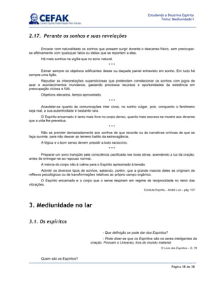 Página 38 de 38
Estudando a Doutrina Espírita
Tema: Mediunidade I
2.17. Perante os sonhos e suas revelações
Encarar com naturalidade os sonhos que possam surgir durante o descanso físico, sem preocupar-
se aflitivamente com quaisquer fatos ou idéias que se reportem a eles.
Há mais sonhos na vigília que no sono natural.
* * *
Extrair sempre os objetivos edificantes desse ou daquele painel entrevisto em sonho. Em tudo há
sempre uma lição.
Repudiar as interpretações supersticiosas que pretendam correlacionar os sonhos com jogos de
azar e acontecimentos mundanos, gastando preciosos recursos e oportunidades da existência em
preocupação viciosa e fútil.
Objetivos elevados, tempo aproveitado.
* * *
Acautelar-se quanto às comunicações inter vivos, no sonho vulgar, pois, conquanto o fenômeno
seja real, a sua autenticidade é bastante rara.
O Espírito encarnado é tanto mais livre no corpo denso, quanto mais escravo se mostre aos deveres
que a vida lhe preceitua.
* * *
Não se prender demasiadamente aos sonhos de que recorde ou às narrativas oníricas de que se
faça ouvinte, para não descer ao terreno baldio da extravagância.
A lógica e o bom senso devem presidir a todo raciocínio.
* * *
Preparar um sono tranqüilo pela consciência pacificada nas boas obras, acendendo a luz da oração,
antes de entregar-se ao repouso normal.
A inércia do corpo não é calma para o Espírito aprisionado à tensão.
Admitir os diversos tipos de sonhos, sabendo, porém, que a grande maioria deles se originam de
reflexos psicológicos ou de transformações relativas ao próprio campo orgânico.
O Espírito encarnado e o corpo que o serve respiram em regime de reciprocidade no reino das
vibrações.
Conduta Espírita – André Luiz – pág. 107
3. Mediunidade no lar
3.1. Os espíritos
Quem são os Espíritos?
- Que definição se pode dar dos Espíritos?
- Pode dizer-se que os Espíritos são os seres inteligentes da
criação. Povoam o Universo, fora do mundo material.
O Livro dos Espíritos – Q. 76
 