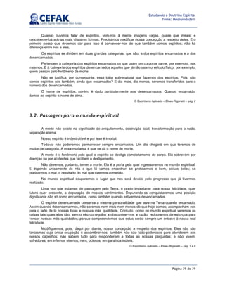 Página 39 de 39
Estudando a Doutrina Espírita
Tema: Mediunidade I
Quando ouvimos falar de espíritos, vêm-nos à mente imagens vagas, quase que irreais; e
concebemo-los sob as mais díspares formas. Precisamos modificar nossa concepção a respeito deles. E o
primeiro passo que devemos dar para isso é convencer-nos de que também somos espíritos; não há
diferença entre nós e eles.
Os espíritos se dividem em duas grandes categorias, que são: a dos espíritos encarnados e a dos
desencarnados.
Pertencem à categoria dos espíritos encarnados os que usam um corpo de carne, por exemplo, nós
mesmos. E à categoria dos espíritos desencarnados aqueles que já não usam o veículo físico, por exemplo,
quem passou pelo fenômeno da morte.
Não se justifica, por conseguinte, essa idéia sobrenatural que fazemos dos espíritos. Pois, não
somos espíritos nós também, ainda que encarnados? E dia mais, dia menos, seremos transferidos para o
número dos desencarnados.
O nome de espíritos, porém, é dado particularmente aos desencarnados. Quando encarnado,
damos ao espírito o nome de alma.
O Espiritismo Aplicado – Eliseu Rigonatti – pág. 2
3.2. Passagem para o mundo espiritual
A morte não existe no significado de aniquilamento, destruição total, transformação para o nada,
separação eterna.
Nosso espírito é indestrutível e por isso é imortal.
Todavia não poderemos permanecer sempre encarnados. Um dia chegará em que teremos de
mudar de categoria. A essa mudança é que se dá o nome de morte.
A morte é o fenômeno pelo qual o espírito se desliga completamente do corpo. Ela sobrevém por
doenças ou por acidentes que facilitem o desligamento.
Não devemos, portanto, temer a morte. Ela é a porta pela qual ingressaremos no mundo espiritual.
E depende unicamente de nós o que lá vamos encontrar: se praticarmos o bem, coisas belas; se
praticarmos o mal, o resultado do mal que tivermos cometido.
No mundo espiritual ocuparemos o lugar que nos será devido pelo progresso que já tivermos
realizado.
Uma vez que estamos de passagem pela Terra, é ponto importante para nossa felicidade, quer
futura quer presente, a depuração de nossos sentimentos. Depurando-os conquistaremos uma posição
dignificante não só como encarnados, como também quando estivermos desencarnados.
O espírito desencarnado conserva a mesma personalidade que teve na Terra quando encarnado.
Assim quando desencarnarmos, não seremos nem mais nem menos do que hoje somos; acompanham-nos
para o lado de lá nossas boas e nossas más qualidade. Contudo, como no mundo espiritual veremos as
coisas tais quais elas são, sem o véu do orgulho a obscurecer-nos a razão, redobramos de esforços para
vencer nossas más qualidades; porque compreendemos que estas serão sempre um entrave à nossa real
felicidade.
Modifiquemos, pois, daqui por diante, nossa concepção a respeito dos espíritos. Eles não são
fantasmas cuja única ocupação é assombrar-nos; também não são todo-poderosos para atenderem aos
nossos caprichos; não sabem tudo para responderem a todas as nossas perguntas; e não vivem,
sofredores, em infernos eternos; nem, ociosos, em paraísos inúteis.
O Espiritismo Aplicado – Eliseu Rigonatti – pág. 3 e 6
 