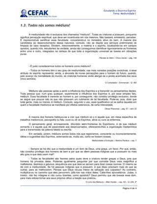 Página 4 de 4
Estudando a Doutrina Espírita
Tema: Mediunidade I
1.3. Todos nós somos médiuns?
A mediunidade não é exclusiva dos chamados "médiuns". Todas as criaturas a possuem, porquanto
significa percepção espiritual, que deve ser incentivada em nós mesmos. Não bastará, entretanto, perceber.
É imprescindível santificar essa faculdade, convertendo-a no ministério ativo do bem. A maioria dos
candidatos ao desenvolvimento dessa natureza, contudo, não se dispõe aos serviços preliminares de
limpeza do vaso receptivo. Dividem, inexoravelmente, a matéria e o espírito, localizando-os em campos
opostos, quando nós, estudantes da verdade, ainda não conseguimos identificar rigorosamente as fronteiras
entre uma e outro, integrados na certeza de que toda a organização universal se baseia em vibrações
puras.
Pérolas do Além – Chico Xavier – pág. 149
- É justo considerarmos todos os homens como médiuns?
- Todos os homens têm o seu grau de mediunidade, nas mais variadas posições evolutivas, e esse
atributo do espírito representa, ainda, a alvorada de novas percepções para o homem do futuro, quando,
pelo avanço da mentalidade do mundo, as criaturas humanas verão alargar-se a janela acanhada dos seus
cinco sentidos.
O Consolador – Emmanuel – Q. 383
Médiuns são pessoas aptas a sentir a influência dos Espíritos e a transmitir os pensamentos destes.
Toda pessoa que, num grau qualquer, experimente a influência dos Espíritos é, por esse simples fato,
médium. Essa faculdade é inerente ao homem e, por conseguinte, não constitui privilégio exclusivo, donde
se segue que poucos são os que não possuam um rudimento de tal faculdade. Pode-se, pois, dizer que
toda gente, mais ou menos, é médium. Contudo, segundo o uso, esse qualificativo só se aplica àqueles em
quem a faculdade mediúnica se manifesta por efeitos ostensivos, de certa intensidade.
Obras Póstumas – pág. 57 – item 33
A maioria dos homens habituou-se a crer que médium só o é aquele que, em mesa específica de
trabalhos mediúnicos, psicografia ou fala, ouve ou vê os Espíritos, alivia ou cura os enfermos.
O pensamento geral, erroneamente, difundido além-fronteiras do Espiritismo, é de que médium
somente o é aquele que dá passividade aos desencarnados, oferecendo-lhes a organização medianímica
para a transmissão da palavra falada ou escrita.
Em verdade, porém, médiuns somos todos nós que registramos, consciente ou inconscientemente,
idéias e sugestões dos Espíritos, externando-as, muita vez, como se fossem nossas.
Mediunidade e Evolução – Martins Peralva – cap. 7
- Sempre se há dito que a mediunidade é um dom de Deus, uma graça, um favor. Por que, então,
não constitui privilégio dos homens de bem e por que se vêem pessoas indignas que a possuem no mais
alto grau e que dela usam mal?
- Todas as faculdades são favores pelos quais deve a criatura render graças a Deus, pois que
homens há privados delas. Poderias igualmente perguntar por que concede Deus vista magnífica a
malfeitores, destreza a gatunos, eloquência aos que dela se servem para dizer coisas nocivas. O mesmo se
dá com a mediunidade. Se há pessoas indignas que a possuem, é que disso precisam mais do que as
outras, para se melhorarem. Pensas que Deus recusa meios de salvação aos culpados? Ao contrário,
multiplica-os no caminho que eles percorrem; põe-nos nas mãos deles. Cabe-lhes aproveitá-los. Judas, o
traidor, não fez milagres e não curou doentes, como apóstolo? Deus permitiu que ele tivesse esse dom,
para mais odiosa tornar aos seus próprios olhos a traição que praticou.
O Livro dos Médiuns – Allan Kardec – cap. XX – Q. 226, 2ª
 