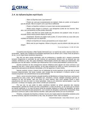 Página 41 de 41
Estudando a Doutrina Espírita
Tema: Mediunidade I
3.4. As influenciações espirituais
A assertiva dos Espíritos a Allan Kardec demonstra que, na maioria das vezes, estamos todos nós -
encarnados - agindo sob a influência de entidades espirituais que se afinam com o nosso modo de pensar e
de ser, ou em cujas faixas vibratórias respiramos.
Isto não nos deve causar admiração, pois se analisarmos a questão sob o aspecto puramente
terrestre chegaremos à conclusão de que vivemos em permanente sintonia com as pessoas que nos
rodeiam, familiares ou não, das quais recebemos influenciações através das idéias que exteriorizam, dos
exemplos que nos são dados, e também que influenciamos com a nossa personalidade e pontos de vista.
Quando acontece de não conseguirmos exercer influência sobre alguém de nosso convívio e que
desejamos aja sob o nosso prisma pessoal, via de regra tentamos por todos os meios convencê-lo com
argumentos persuasivos de diferente intensidade, a fim de lograrmos o nosso intento.
Natural, portanto, ocorra o mesmo com os habitantes do mundo espiritual, já que são eles os seres
humanos desencarnados, não tendo mudado, pelo simples fato de deixarem o invólucro carnal, a sua
maneira de pensar e as características da sua personalidade.
Assim, vamos encontrar desde a atuação benéfica de Benfeitores e Amigos Espirituais, que buscam
encaminhar-nos para o bem, até os familiares que, vencendo o túmulo, desejam prosseguir gerindo os
membros do seu clã familiar, seja com bons ou maus intentos, bem como aqueles outros a quem
prejudicamos com atos de maior ou menor gravidade, nesta ou em anteriores reencarnações, e que nos
procuram, no tempo e no espaço, para cobrar a dívida que contraímos.
Por sua vez, os que estão no plano extrafísico também se acham passíveis das mesmas
influenciações, partidas de mentes que lhes compartilham o modo de pensar, ou de outras que se situam
em planos superiores, e, no caso de serem ainda de evolução mediana ou inferior, de desafetos, de seres
que se buscam intensamente pelo pensamento, num conúbio de vibrações e sentimentos incessantes. Essa
permuta é contínua e cabe a cada indivíduo escolher, optar pela onda mental com que irá sintonizar.
Portanto, a resposta dos Espíritos a Kardec nos dá uma noção exata do intercâmbio existente entre
os seres humanos, seja ele inconsciente ou não, mas, de qualquer modo, real e constante.
Obsessão/Desobsessão – Suely Caldas Schubert – pág. 25
- Vêem os Espíritos tudo o que fazemos?
- Podem ver, pois que constantemente vos rodeiam. Cada um, porém, só vê aquilo a
que dá atenção. Não se ocupam com o que lhes é indiferente.
- Podem os Espíritos conhecer os nossos mais secretos pensamentos?
- Muitas vezes chegam a conhecer o que desejaríeis ocultar de vós mesmos. Nem
atos, nem pensamentos se lhes podem dissimular.
- Assim, mais fácil nos seria ocultar de uma pessoa viva qualquer coisa, do que a
esconder dessa mesma pessoa depois de morta?
- Certamente. Quando vos julgais muito ocultos. É comum terdes ao vosso lado uma
multidão de Espíritos que vos observam.
- Influem os Espíritos em nossos pensamentos e em nossos atos?
- Muito mais do que imaginais. Influem a tal ponto, que de ordinário são eles que vos
dirigem.
O Livro dos Espíritos – Q. 456, 457 e 459
 