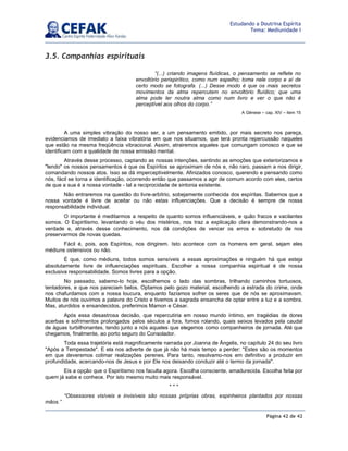 Página 42 de 42
Estudando a Doutrina Espírita
Tema: Mediunidade I
3.5. Companhias espirituais
A uma simples vibração do nosso ser, a um pensamento emitido, por mais secreto nos pareça,
evidenciamos de imediato a faixa vibratória em que nos situamos, que terá pronta repercussão naqueles
que estão na mesma freqüência vibracional. Assim, atrairemos aqueles que comungam conosco e que se
identificam com a qualidade de nossa emissão mental.
Através desse processo, captando as nossas intenções, sentindo as emoções que exteriorizamos e
lendo os nossos pensamentos é que os Espíritos se aproximam de nós e, não raro, passam a nos dirigir,
comandando nossos atos. Isso se dá imperceptivelmente. Afinizados conosco, querendo e pensando como
nós, fácil se torna a identificação, ocorrendo então que passamos a agir de comum acordo com eles, certos
de que a sua é a nossa vontade - tal a reciprocidade de sintonia existente.
Não entraremos na questão do livre-arbítrio, sobejamente conhecida dos espíritas. Sabemos que a
nossa vontade é livre de aceitar ou não estas influenciações. Que a decisão é sempre de nossa
responsabilidade individual.
O importante é meditarmos a respeito de quanto somos influenciáveis, e quão fracos e vacilantes
somos. O Espiritismo, levantando o véu dos mistérios, nos traz a explicação clara demonstrando-nos a
verdade e, através desse conhecimento, nos dá condições de vencer os erros e sobretudo de nos
preservarmos de novas quedas.
Fácil é, pois, aos Espíritos, nos dirigirem. Isto acontece com os homens em geral, sejam eles
médiuns ostensivos ou não.
É que, como médiuns, todos somos sensíveis a essas aproximações e ninguém há que esteja
absolutamente livre de influenciações espirituais. Escolher a nossa companhia espiritual é de nossa
exclusiva responsabilidade. Somos livres para a opção.
No passado, sabemo-lo hoje, escolhemos o lado das sombras, trilhando caminhos tortuosos,
tentadores, e que nos pareciam belos. Optamos pelo gozo material, escolhendo a estrada do crime, onde
nos chafurdamos com a nossa loucura, enquanto fazíamos sofrer os seres que de nós se aproximavam.
Muitos de nós ouvimos a palavra do Cristo e tivemos a sagrada ensancha de optar entre a luz e a sombra.
Mas, aturdidos e ensandecidos, preferimos Mamon e César.
Após essa desastrosa decisão, que repercutiria em nosso mundo íntimo, em tragédias de dores
acerbas e sofrimentos prolongados pelos séculos a fora, fomos rolando, quais seixos levados pela caudal
de águas turbilhonantes, tendo junto a nós aqueles que elegemos como companheiros de jornada. Até que
chegamos, finalmente, ao porto seguro do Consolador.
Toda essa trajetória está magnificamente narrada por Joanna de Ângelis, no capítulo 24 do seu livro
Após a Tempestade. E ela nos adverte de que já não há mais tempo a perder: Estes são os momentos
em que deveremos colimar realizações perenes. Para tanto, resolvamo-nos em definitivo a produzir em
profundidade, acercando-nos de Jesus e por Ele nos deixando conduzir até o termo da jornada.
Eis a opção que o Espiritismo nos faculta agora. Escolha consciente, amadurecida. Escolha feita por
quem já sabe e conhece. Por isto mesmo muito mais responsável.
* * *
“Obsessores visíveis e invisíveis são nossas próprias obras, espinheiros plantados por nossas
mãos.”
“(...) criando imagens fluídicas, o pensamento se reflete no
envoltório perispirítico, como num espelho; toma nele corpo e aí de
certo modo se fotografa. (...) Desse modo é que os mais secretos
movimentos da alma repercutem no envoltório fluídico; que uma
alma pode ler noutra alma como num livro e ver o que não é
perceptível aos olhos do corpo.”
A Gênese – cap. XIV – item 15
 